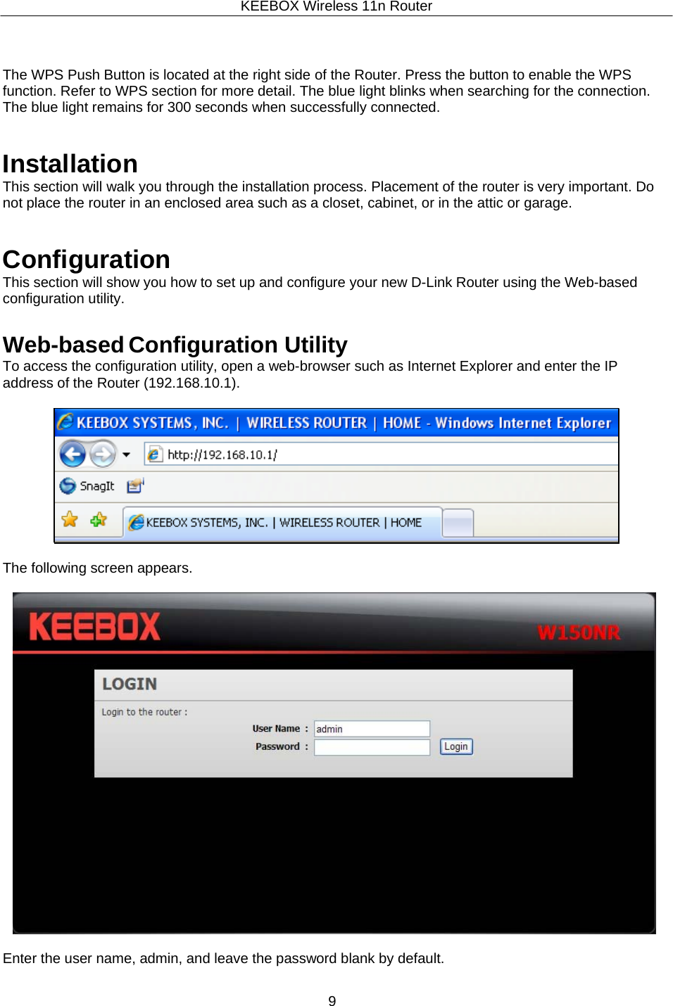 KEEBOX Wireless 11n Router9      The WPS Push Button is located at the right side of the Router. Press the button to enable the WPS function. Refer to WPS section for more detail. The blue light blinks when searching for the connection. The blue light remains for 300 seconds when successfully connected.   Installation This section will walk you through the installation process. Placement of the router is very important. Do not place the router in an enclosed area such as a closet, cabinet, or in the attic or garage.   Configuration This section will show you how to set up and configure your new D-Link Router using the Web-based configuration utility.   Web-based Configuration Utility To access the configuration utility, open a web-browser such as Internet Explorer and enter the IP address of the Router (192.168.10.1).             The following screen appears.    Enter the user name, admin, and leave the password blank by default. 