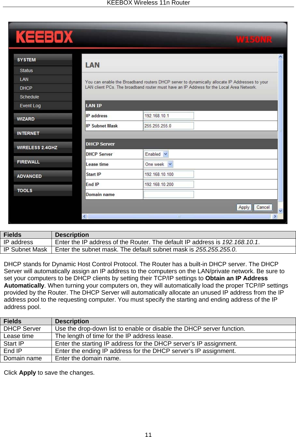 KEEBOX Wireless 11n Router11       Fields Description IP address Enter the IP address of the Router. The default IP address is 192.168.10.1. IP Subnet Mask Enter the subnet mask. The default subnet mask is 255.255.255.0.  DHCP stands for Dynamic Host Control Protocol. The Router has a built-in DHCP server. The DHCP Server will automatically assign an IP address to the computers on the LAN/private network. Be sure to set your computers to be DHCP clients by setting their TCP/IP settings to Obtain an IP Address Automatically. When turning your computers on, they will automatically load the proper TCP/IP settings provided by the Router. The DHCP Server will automatically allocate an unused IP address from the IP address pool to the requesting computer. You must specify the starting and ending address of the IP address pool.  Fields Description DHCP Server Use the drop-down list to enable or disable the DHCP server function. Lease time The length of time for the IP address lease. Start IP Enter the starting IP address for the DHCP server&rsquo;s IP assignment. End IP Enter the ending IP address for the DHCP server&rsquo;s IP assignment. Domain name Enter the domain name.  Click Apply to save the changes. 