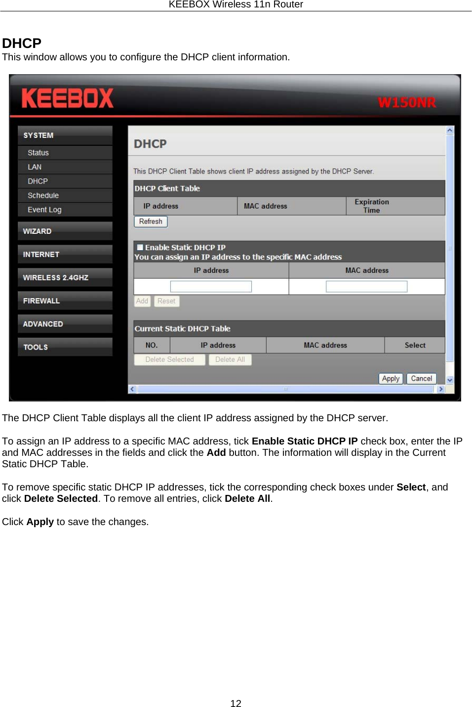 KEEBOX Wireless 11n Router12     DHCP This window allows you to configure the DHCP client information.    The DHCP Client Table displays all the client IP address assigned by the DHCP server.  To assign an IP address to a specific MAC address, tick Enable Static DHCP IP check box, enter the IP and MAC addresses in the fields and click the Add button. The information will display in the Current Static DHCP Table.  To remove specific static DHCP IP addresses, tick the corresponding check boxes under Select, and click Delete Selected. To remove all entries, click Delete All.  Click Apply to save the changes. 