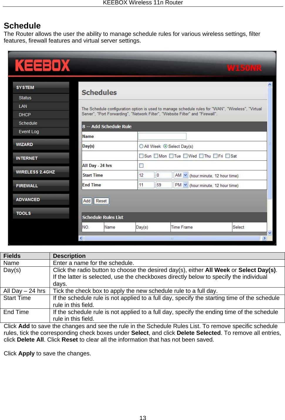 KEEBOX Wireless 11n Router13  Fields Description Name Enter a name for the schedule. Day(s) Click the radio button to choose the desired day(s), either All Week or Select Day(s). If the latter is selected, use the checkboxes directly below to specify the individual days. All Day &ndash; 24 hrs Tick the check box to apply the new schedule rule to a full day. Start Time If the schedule rule is not applied to a full day, specify the starting time of the schedulerule in this field. End Time If the schedule rule is not applied to a full day, specify the ending time of the schedule rule in this field.    Schedule The Router allows the user the ability to manage schedule rules for various wireless settings, filter features, firewall features and virtual server settings.                Click Add to save the changes and see the rule in the Schedule Rules List. To remove specific schedule rules, tick the corresponding check boxes under Select, and click Delete Selected. To remove all entries, click Delete All. Click Reset to clear all the information that has not been saved.  Click Apply to save the changes. 