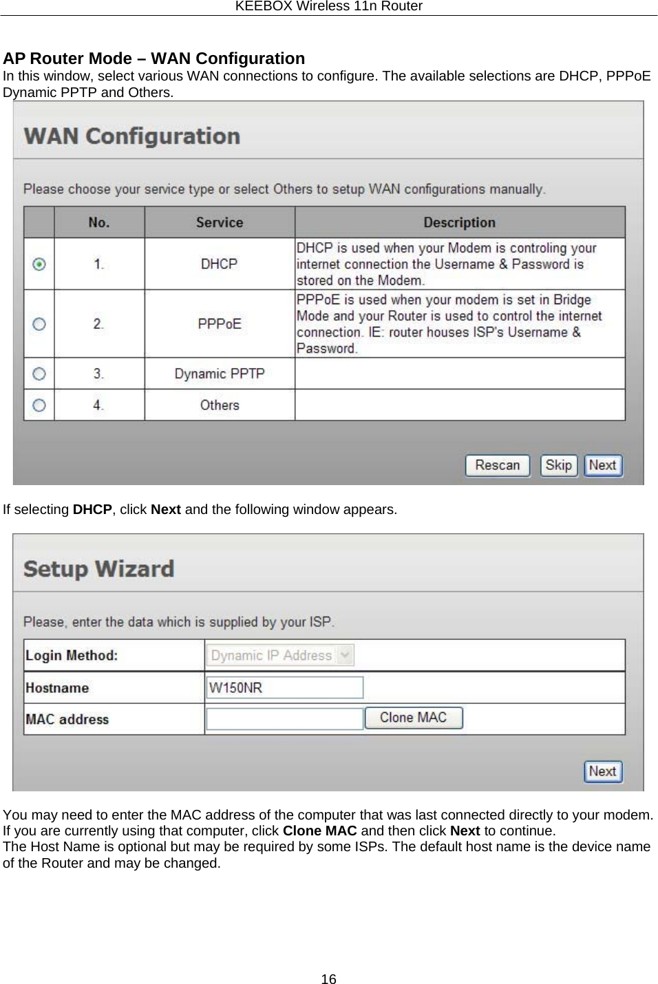 KEEBOX Wireless 11n Router16     AP Router Mode &ndash; WAN Configuration In this window, select various WAN connections to configure. The available selections are DHCP, PPPoE Dynamic PPTP and Others.                              If selecting DHCP, click Next and the following window appears.    You may need to enter the MAC address of the computer that was last connected directly to your modem. If you are currently using that computer, click Clone MAC and then click Next to continue. The Host Name is optional but may be required by some ISPs. The default host name is the device name of the Router and may be changed. 