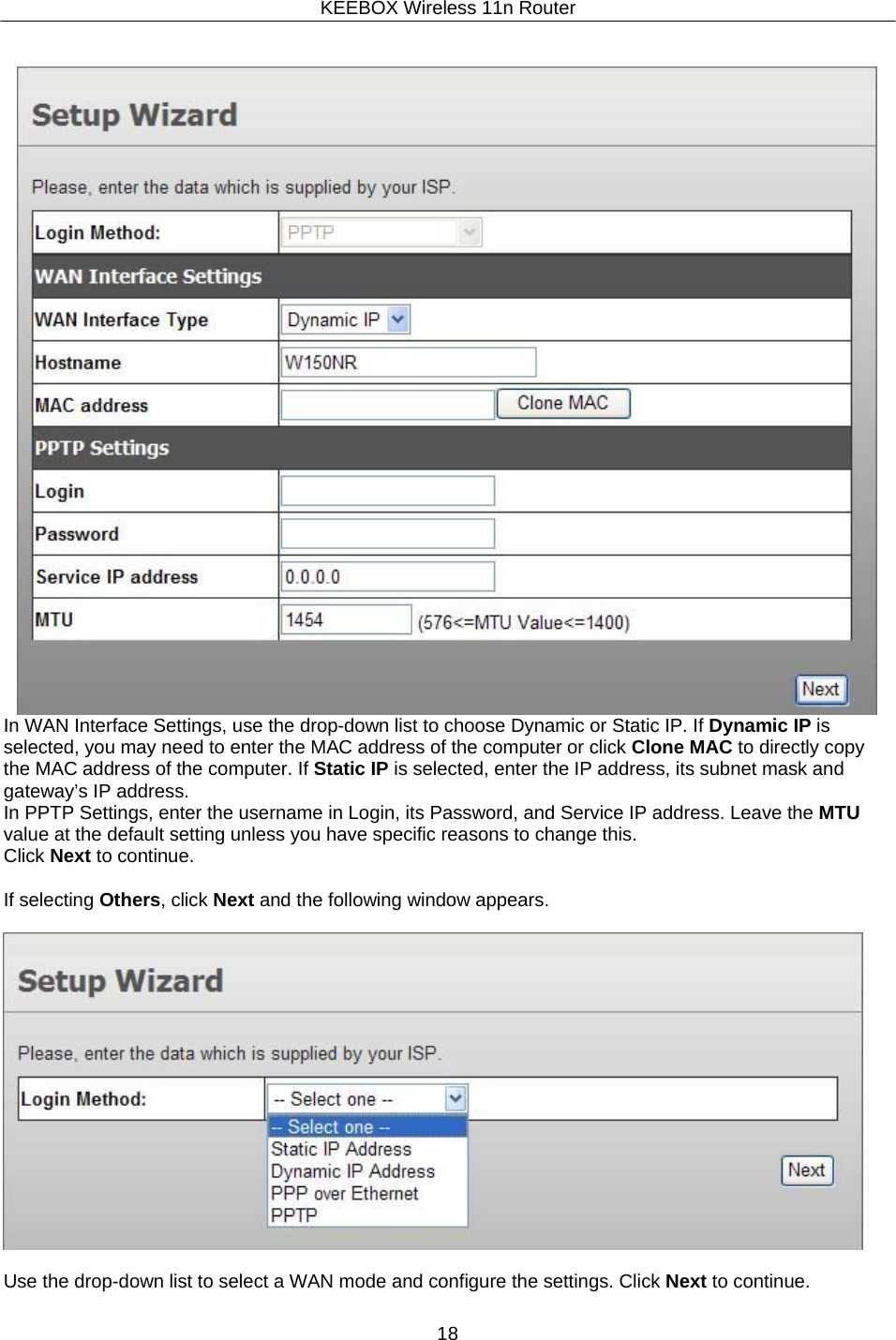 KEEBOX Wireless 11n Router18      In WAN Interface Settings, use the drop-down list to choose Dynamic or Static IP. If Dynamic IP is selected, you may need to enter the MAC address of the computer or click Clone MAC to directly copy the MAC address of the computer. If Static IP is selected, enter the IP address, its subnet mask and gateway&rsquo;s IP address. In PPTP Settings, enter the username in Login, its Password, and Service IP address. Leave the MTU value at the default setting unless you have specific reasons to change this. Click Next to continue.  If selecting Others, click Next and the following window appears.    Use the drop-down list to select a WAN mode and configure the settings. Click Next to continue. 