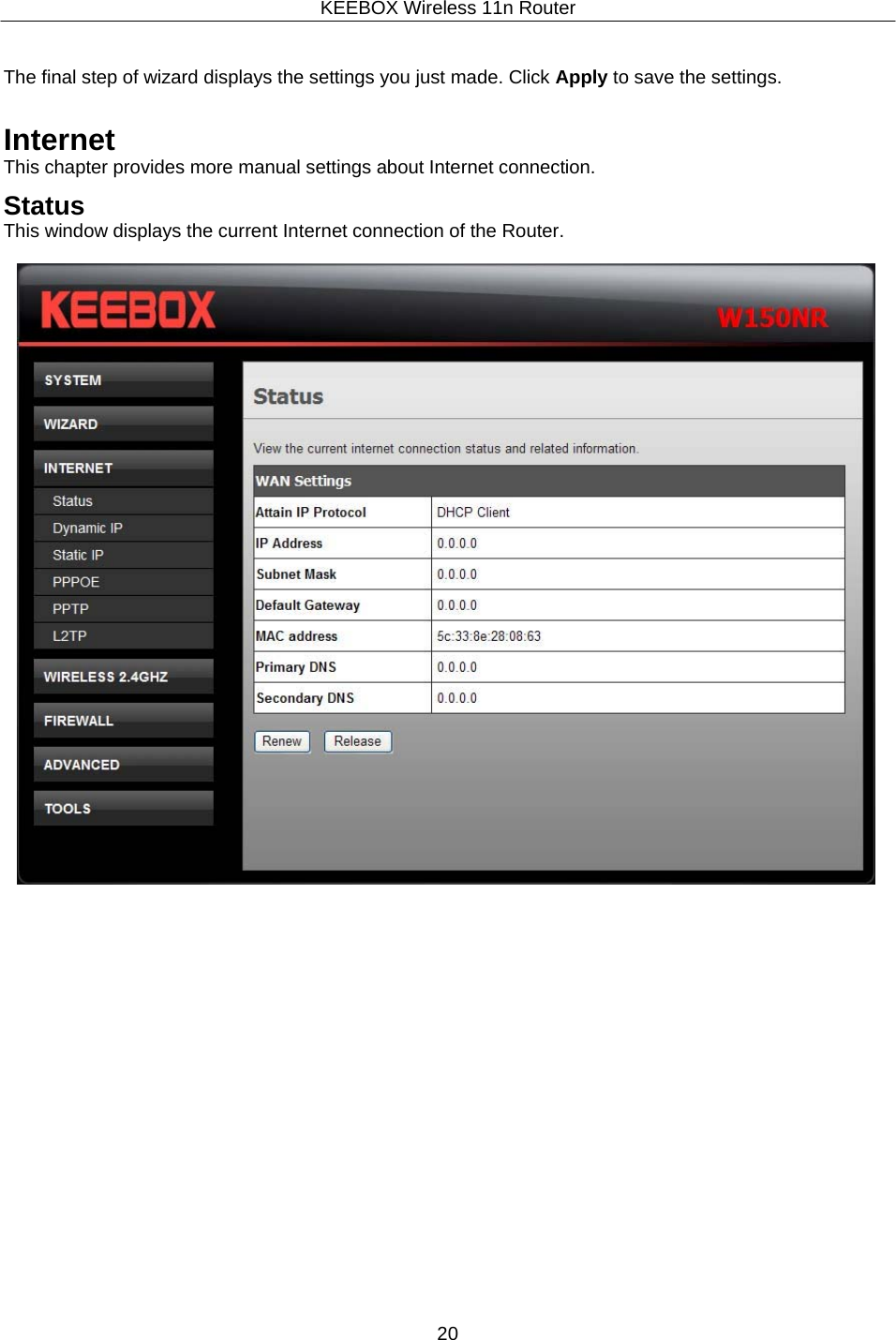 KEEBOX Wireless 11n Router20     The final step of wizard displays the settings you just made. Click Apply to save the settings.   Internet This chapter provides more manual settings about Internet connection.  Status This window displays the current Internet connection of the Router.   