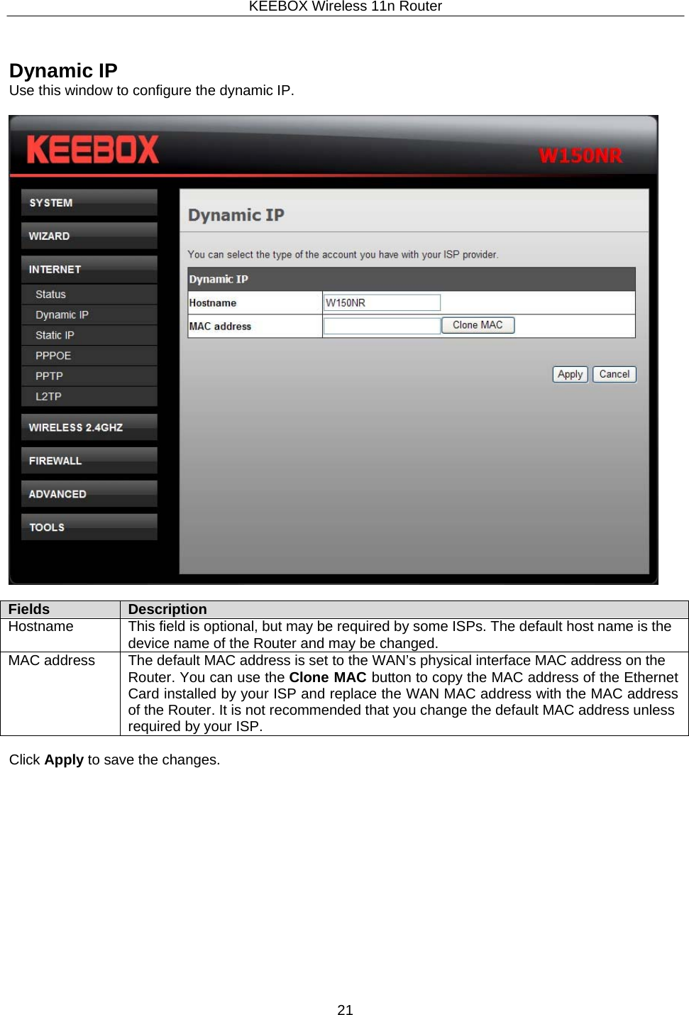 KEEBOX Wireless 11n Router21      Dynamic IP Use this window to configure the dynamic IP.    Fields Description Hostname This field is optional, but may be required by some ISPs. The default host name is the device name of the Router and may be changed. MAC address The default MAC address is set to the WAN&rsquo;s physical interface MAC address on the Router. You can use the Clone MAC button to copy the MAC address of the Ethernet Card installed by your ISP and replace the WAN MAC address with the MAC address of the Router. It is not recommended that you change the default MAC address unless required by your ISP.  Click Apply to save the changes. 