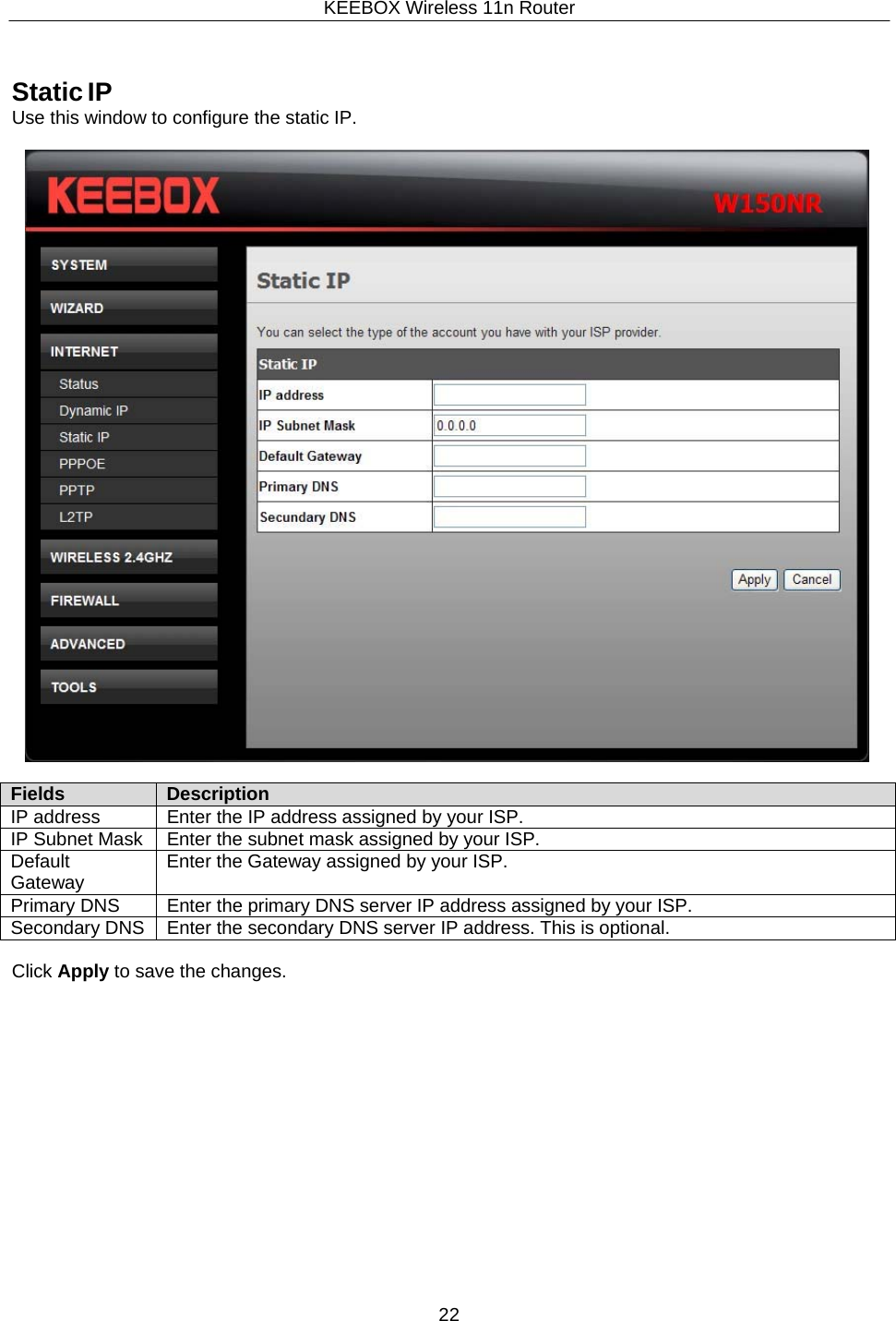 KEEBOX Wireless 11n Router22      Static IP Use this window to configure the static IP.    Fields Description IP address Enter the IP address assigned by your ISP. IP Subnet Mask Enter the subnet mask assigned by your ISP. Default Gateway Enter the Gateway assigned by your ISP. Primary DNS Enter the primary DNS server IP address assigned by your ISP. Secondary DNS Enter the secondary DNS server IP address. This is optional.  Click Apply to save the changes. 