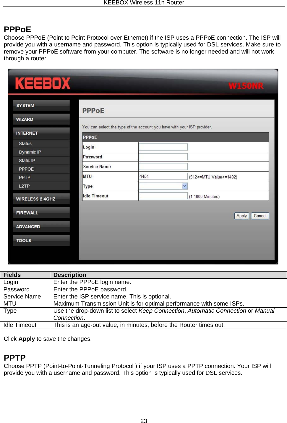KEEBOX Wireless 11n Router23      PPPoE Choose PPPoE (Point to Point Protocol over Ethernet) if the ISP uses a PPPoE connection. The ISP will provide you with a username and password. This option is typically used for DSL services. Make sure to remove your PPPoE software from your computer. The software is no longer needed and will not work through a router.    Fields Description Login Enter the PPPoE login name. Password Enter the PPPoE password. Service Name Enter the ISP service name. This is optional. MTU Maximum Transmission Unit is for optimal performance with some ISPs. Type Use the drop-down list to select Keep Connection, Automatic Connection or Manual Connection. Idle Timeout This is an age-out value, in minutes, before the Router times out.  Click Apply to save the changes.   PPTP Choose PPTP (Point-to-Point-Tunneling Protocol ) if your ISP uses a PPTP connection. Your ISP will provide you with a username and password. This option is typically used for DSL services. 