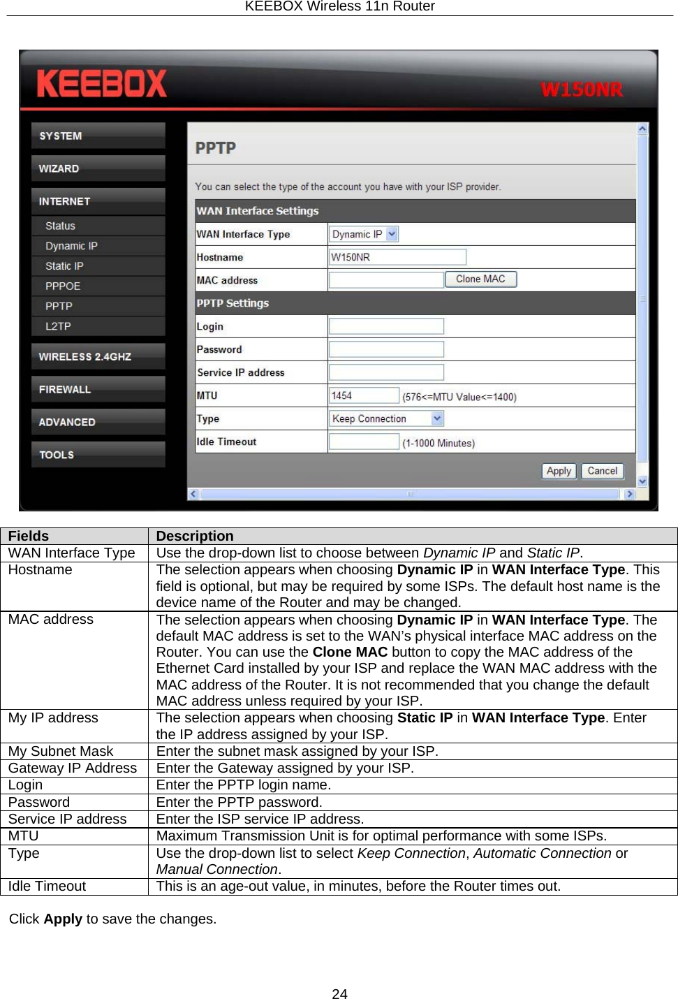 KEEBOX Wireless 11n Router24       Fields Description WAN Interface Type Use the drop-down list to choose between Dynamic IP and Static IP. Hostname The selection appears when choosing Dynamic IP in WAN Interface Type. This field is optional, but may be required by some ISPs. The default host name is the device name of the Router and may be changed. MAC address The selection appears when choosing Dynamic IP in WAN Interface Type. The default MAC address is set to the WAN&rsquo;s physical interface MAC address on the Router. You can use the Clone MAC button to copy the MAC address of the Ethernet Card installed by your ISP and replace the WAN MAC address with the MAC address of the Router. It is not recommended that you change the default MAC address unless required by your ISP. My IP address The selection appears when choosing Static IP in WAN Interface Type. Enter the IP address assigned by your ISP. My Subnet Mask Enter the subnet mask assigned by your ISP. Gateway IP Address Enter the Gateway assigned by your ISP. Login Enter the PPTP login name. Password Enter the PPTP password. Service IP address Enter the ISP service IP address. MTU Maximum Transmission Unit is for optimal performance with some ISPs. Type Use the drop-down list to select Keep Connection, Automatic Connection or Manual Connection. Idle Timeout This is an age-out value, in minutes, before the Router times out.  Click Apply to save the changes. 