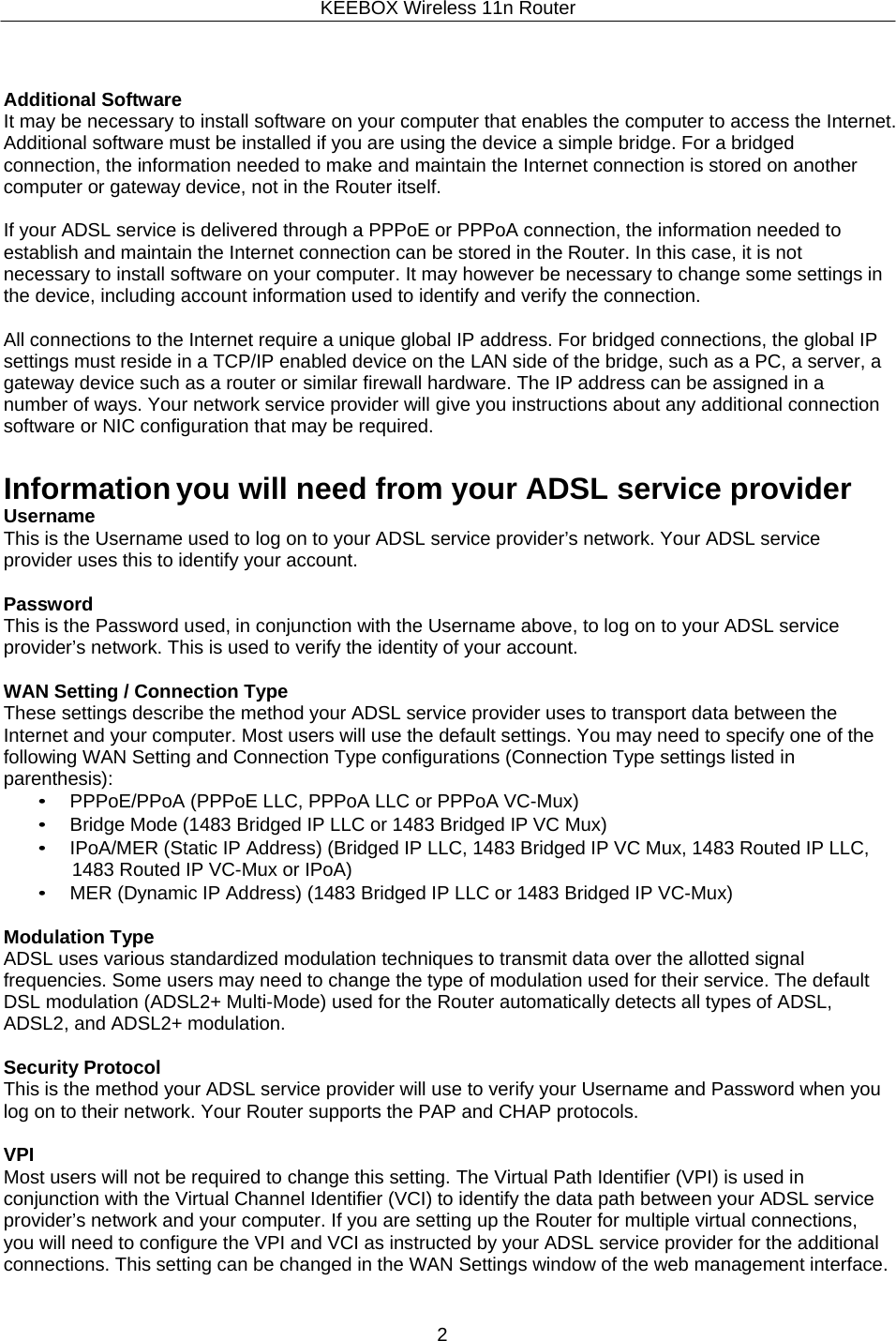 KEEBOX Wireless 11n Router2      Additional Software It may be necessary to install software on your computer that enables the computer to access the Internet. Additional software must be installed if you are using the device a simple bridge. For a bridged connection, the information needed to make and maintain the Internet connection is stored on another computer or gateway device, not in the Router itself.  If your ADSL service is delivered through a PPPoE or PPPoA connection, the information needed to establish and maintain the Internet connection can be stored in the Router. In this case, it is not necessary to install software on your computer. It may however be necessary to change some settings in the device, including account information used to identify and verify the connection.  All connections to the Internet require a unique global IP address. For bridged connections, the global IP settings must reside in a TCP/IP enabled device on the LAN side of the bridge, such as a PC, a server, a gateway device such as a router or similar firewall hardware. The IP address can be assigned in a number of ways. Your network service provider will give you instructions about any additional connection software or NIC configuration that may be required.   Information you will need from your ADSL service provider Username This is the Username used to log on to your ADSL service provider&rsquo;s network. Your ADSL service provider uses this to identify your account.  Password This is the Password used, in conjunction with the Username above, to log on to your ADSL service provider&rsquo;s network. This is used to verify the identity of your account.  WAN Setting / Connection Type These settings describe the method your ADSL service provider uses to transport data between the Internet and your computer. Most users will use the default settings. You may need to specify one of the following WAN Setting and Connection Type configurations (Connection Type settings listed in parenthesis): &bull; PPPoE/PPoA (PPPoE LLC, PPPoA LLC or PPPoA VC-Mux) &bull; Bridge Mode (1483 Bridged IP LLC or 1483 Bridged IP VC Mux) &bull; IPoA/MER (Static IP Address) (Bridged IP LLC, 1483 Bridged IP VC Mux, 1483 Routed IP LLC, 1483 Routed IP VC-Mux or IPoA) &bull; MER (Dynamic IP Address) (1483 Bridged IP LLC or 1483 Bridged IP VC-Mux)  Modulation Type ADSL uses various standardized modulation techniques to transmit data over the allotted signal frequencies. Some users may need to change the type of modulation used for their service. The default DSL modulation (ADSL2+ Multi-Mode) used for the Router automatically detects all types of ADSL, ADSL2, and ADSL2+ modulation.  Security Protocol This is the method your ADSL service provider will use to verify your Username and Password when you log on to their network. Your Router supports the PAP and CHAP protocols.  VPI Most users will not be required to change this setting. The Virtual Path Identifier (VPI) is used in conjunction with the Virtual Channel Identifier (VCI) to identify the data path between your ADSL service provider&rsquo;s network and your computer. If you are setting up the Router for multiple virtual connections, you will need to configure the VPI and VCI as instructed by your ADSL service provider for the additional connections. This setting can be changed in the WAN Settings window of the web management interface. 
