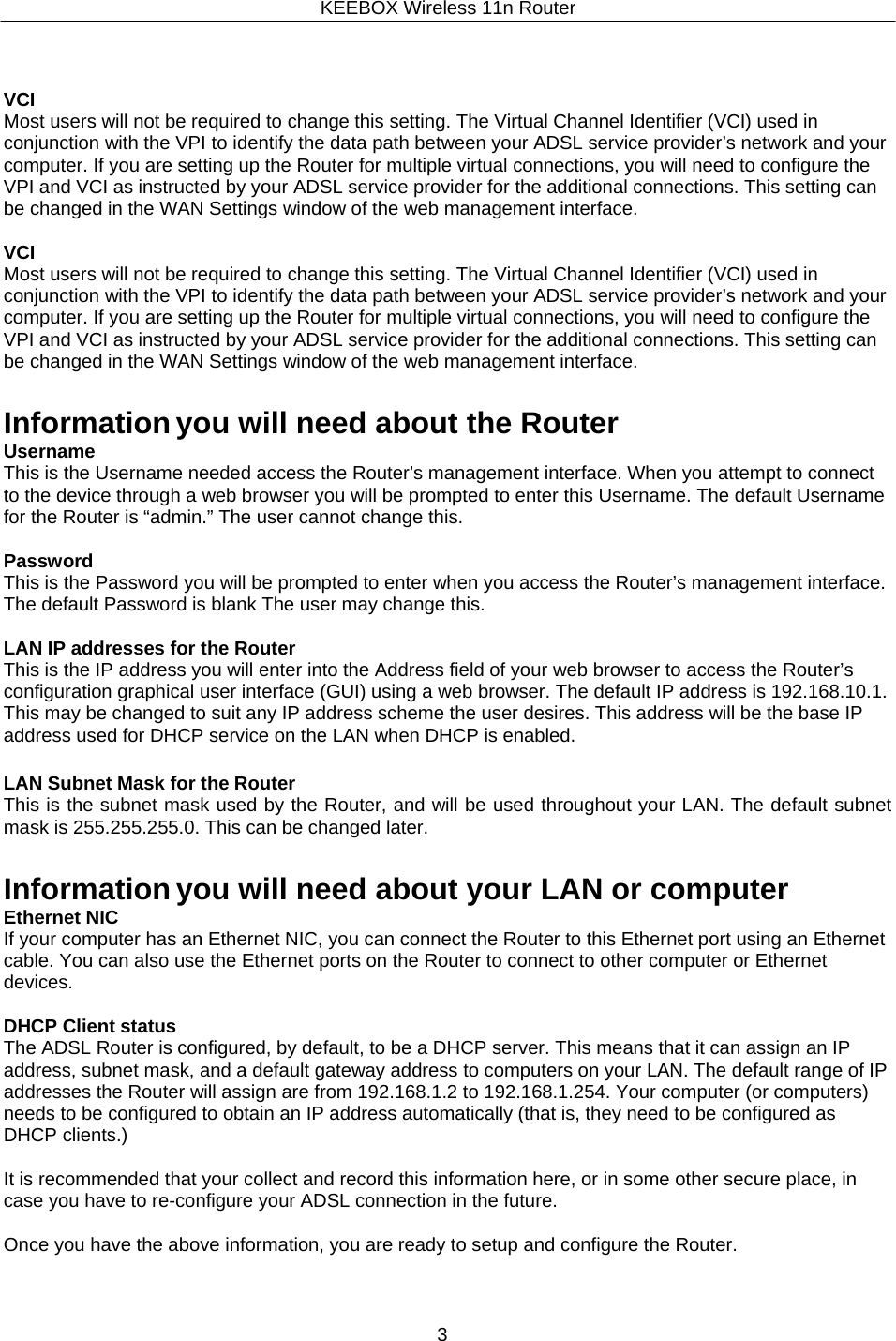 KEEBOX Wireless 11n Router3      VCI Most users will not be required to change this setting. The Virtual Channel Identifier (VCI) used in conjunction with the VPI to identify the data path between your ADSL service provider&rsquo;s network and your computer. If you are setting up the Router for multiple virtual connections, you will need to configure the VPI and VCI as instructed by your ADSL service provider for the additional connections. This setting can be changed in the WAN Settings window of the web management interface.  VCI Most users will not be required to change this setting. The Virtual Channel Identifier (VCI) used in conjunction with the VPI to identify the data path between your ADSL service provider&rsquo;s network and your computer. If you are setting up the Router for multiple virtual connections, you will need to configure the VPI and VCI as instructed by your ADSL service provider for the additional connections. This setting can be changed in the WAN Settings window of the web management interface.   Information you will need about the Router Username This is the Username needed access the Router&rsquo;s management interface. When you attempt to connect to the device through a web browser you will be prompted to enter this Username. The default Username for the Router is &ldquo;admin.&rdquo; The user cannot change this.  Password This is the Password you will be prompted to enter when you access the Router&rsquo;s management interface. The default Password is blank The user may change this.  LAN IP addresses for the Router This is the IP address you will enter into the Address field of your web browser to access the Router&rsquo;s configuration graphical user interface (GUI) using a web browser. The default IP address is 192.168.10.1. This may be changed to suit any IP address scheme the user desires. This address will be the base IP address used for DHCP service on the LAN when DHCP is enabled.  LAN Subnet Mask for the Router This is the subnet mask used by the Router, and will be used throughout your LAN. The default subnet mask is 255.255.255.0. This can be changed later.   Information you will need about your LAN or computer Ethernet NIC If your computer has an Ethernet NIC, you can connect the Router to this Ethernet port using an Ethernet cable. You can also use the Ethernet ports on the Router to connect to other computer or Ethernet devices.  DHCP Client status The ADSL Router is configured, by default, to be a DHCP server. This means that it can assign an IP address, subnet mask, and a default gateway address to computers on your LAN. The default range of IP addresses the Router will assign are from 192.168.1.2 to 192.168.1.254. Your computer (or computers) needs to be configured to obtain an IP address automatically (that is, they need to be configured as DHCP clients.)  It is recommended that your collect and record this information here, or in some other secure place, in case you have to re-configure your ADSL connection in the future.  Once you have the above information, you are ready to setup and configure the Router. 