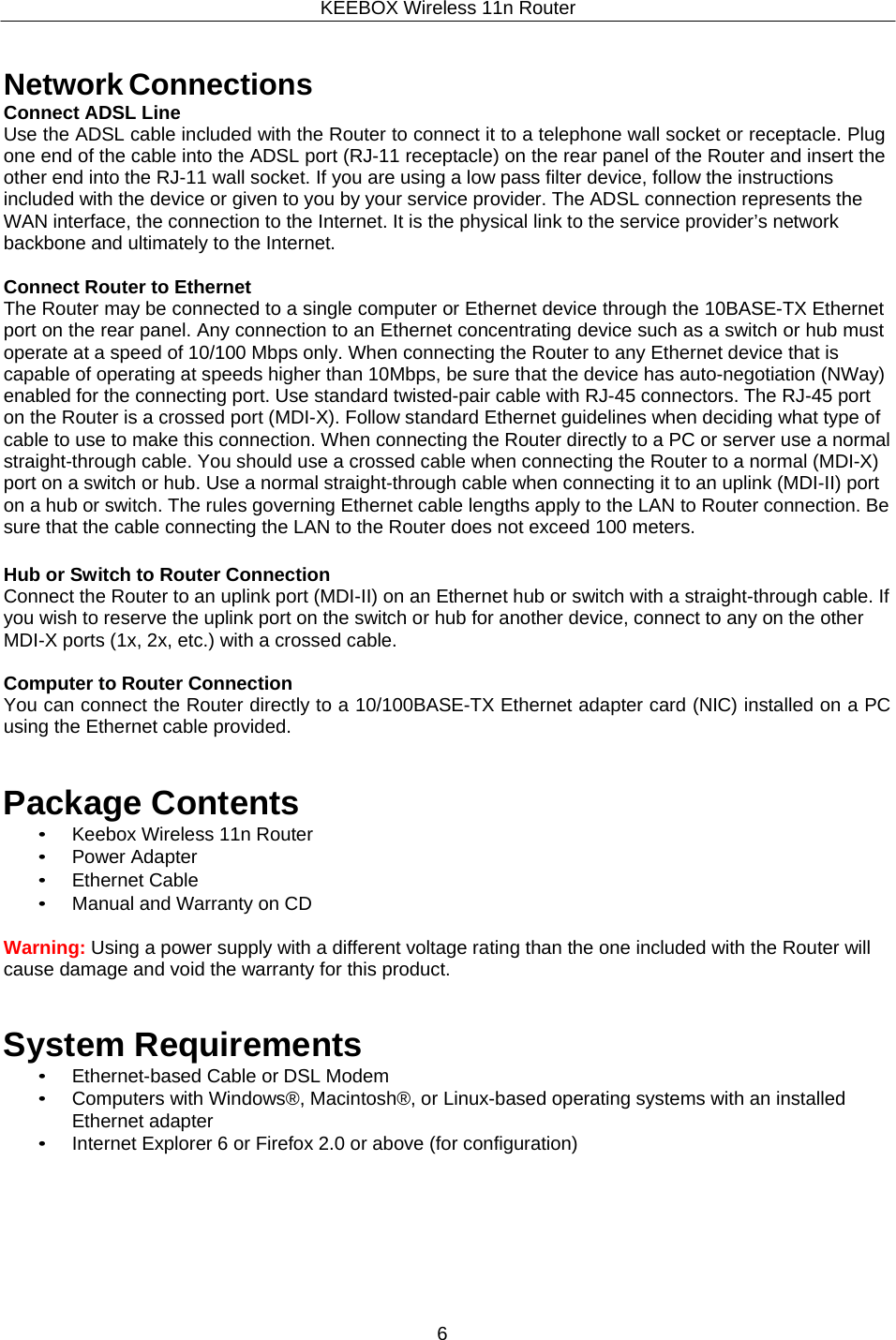 KEEBOX Wireless 11n Router6     Network Connections Connect ADSL Line Use the ADSL cable included with the Router to connect it to a telephone wall socket or receptacle. Plug one end of the cable into the ADSL port (RJ-11 receptacle) on the rear panel of the Router and insert the other end into the RJ-11 wall socket. If you are using a low pass filter device, follow the instructions included with the device or given to you by your service provider. The ADSL connection represents the WAN interface, the connection to the Internet. It is the physical link to the service provider&rsquo;s network backbone and ultimately to the Internet.  Connect Router to Ethernet The Router may be connected to a single computer or Ethernet device through the 10BASE-TX Ethernet port on the rear panel. Any connection to an Ethernet concentrating device such as a switch or hub must operate at a speed of 10/100 Mbps only. When connecting the Router to any Ethernet device that is capable of operating at speeds higher than 10Mbps, be sure that the device has auto-negotiation (NWay) enabled for the connecting port. Use standard twisted-pair cable with RJ-45 connectors. The RJ-45 port on the Router is a crossed port (MDI-X). Follow standard Ethernet guidelines when deciding what type of cable to use to make this connection. When connecting the Router directly to a PC or server use a normal straight-through cable. You should use a crossed cable when connecting the Router to a normal (MDI-X) port on a switch or hub. Use a normal straight-through cable when connecting it to an uplink (MDI-II) port on a hub or switch. The rules governing Ethernet cable lengths apply to the LAN to Router connection. Be sure that the cable connecting the LAN to the Router does not exceed 100 meters.  Hub or Switch to Router Connection Connect the Router to an uplink port (MDI-II) on an Ethernet hub or switch with a straight-through cable. If you wish to reserve the uplink port on the switch or hub for another device, connect to any on the other MDI-X ports (1x, 2x, etc.) with a crossed cable.  Computer to Router Connection You can connect the Router directly to a 10/100BASE-TX Ethernet adapter card (NIC) installed on a PC using the Ethernet cable provided.   Package Contents &bull; Keebox Wireless 11n Router &bull; Power Adapter &bull; Ethernet Cable &bull; Manual and Warranty on CD  Warning: Using a power supply with a different voltage rating than the one included with the Router will cause damage and void the warranty for this product.   System Requirements &bull; Ethernet-based Cable or DSL Modem &bull; Computers with Windows&reg;, Macintosh&reg;, or Linux-based operating systems with an installed Ethernet adapter &bull; Internet Explorer 6 or Firefox 2.0 or above (for configuration) 
