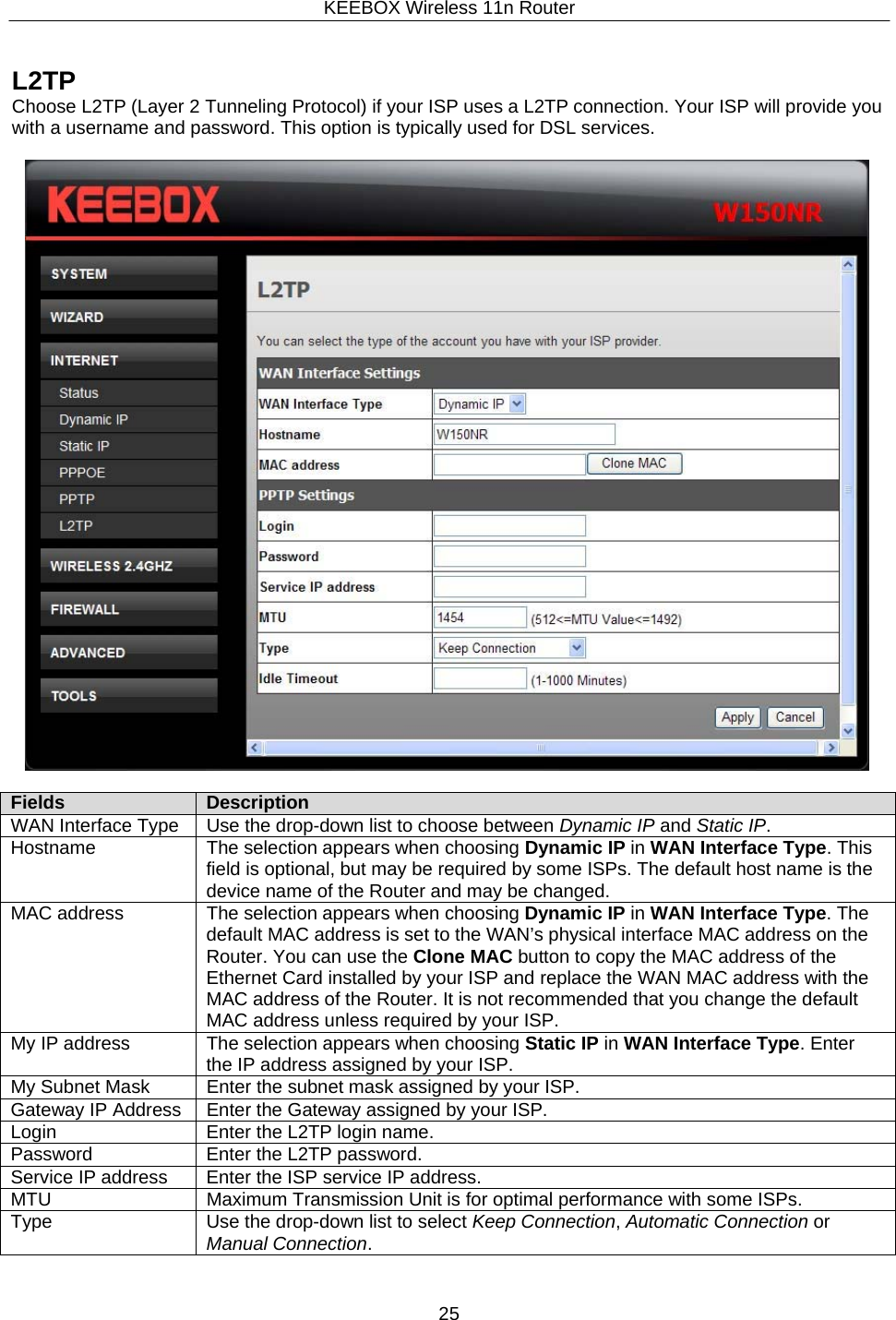 KEEBOX Wireless 11n Router25     L2TP Choose L2TP (Layer 2 Tunneling Protocol) if your ISP uses a L2TP connection. Your ISP will provide you with a username and password. This option is typically used for DSL services.    Fields Description WAN Interface Type Use the drop-down list to choose between Dynamic IP and Static IP. Hostname The selection appears when choosing Dynamic IP in WAN Interface Type. This field is optional, but may be required by some ISPs. The default host name is the device name of the Router and may be changed. MAC address The selection appears when choosing Dynamic IP in WAN Interface Type. The default MAC address is set to the WAN&rsquo;s physical interface MAC address on the Router. You can use the Clone MAC button to copy the MAC address of the Ethernet Card installed by your ISP and replace the WAN MAC address with the MAC address of the Router. It is not recommended that you change the default MAC address unless required by your ISP. My IP address The selection appears when choosing Static IP in WAN Interface Type. Enter the IP address assigned by your ISP. My Subnet Mask Enter the subnet mask assigned by your ISP. Gateway IP Address Enter the Gateway assigned by your ISP. Login Enter the L2TP login name. Password Enter the L2TP password. Service IP address Enter the ISP service IP address. MTU Maximum Transmission Unit is for optimal performance with some ISPs. Type Use the drop-down list to select Keep Connection, Automatic Connection or Manual Connection. 