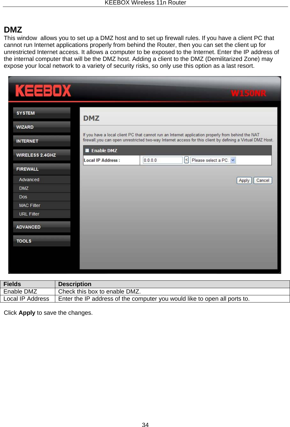 KEEBOX Wireless 11n Router34      DMZ This window  allows you to set up a DMZ host and to set up firewall rules. If you have a client PC that cannot run Internet applications properly from behind the Router, then you can set the client up for unrestricted Internet access. It allows a computer to be exposed to the Internet. Enter the IP address of the internal computer that will be the DMZ host. Adding a client to the DMZ (Demilitarized Zone) may expose your local network to a variety of security risks, so only use this option as a last resort.    Fields Description Enable DMZ Check this box to enable DMZ. Local IP Address Enter the IP address of the computer you would like to open all ports to.  Click Apply to save the changes. 