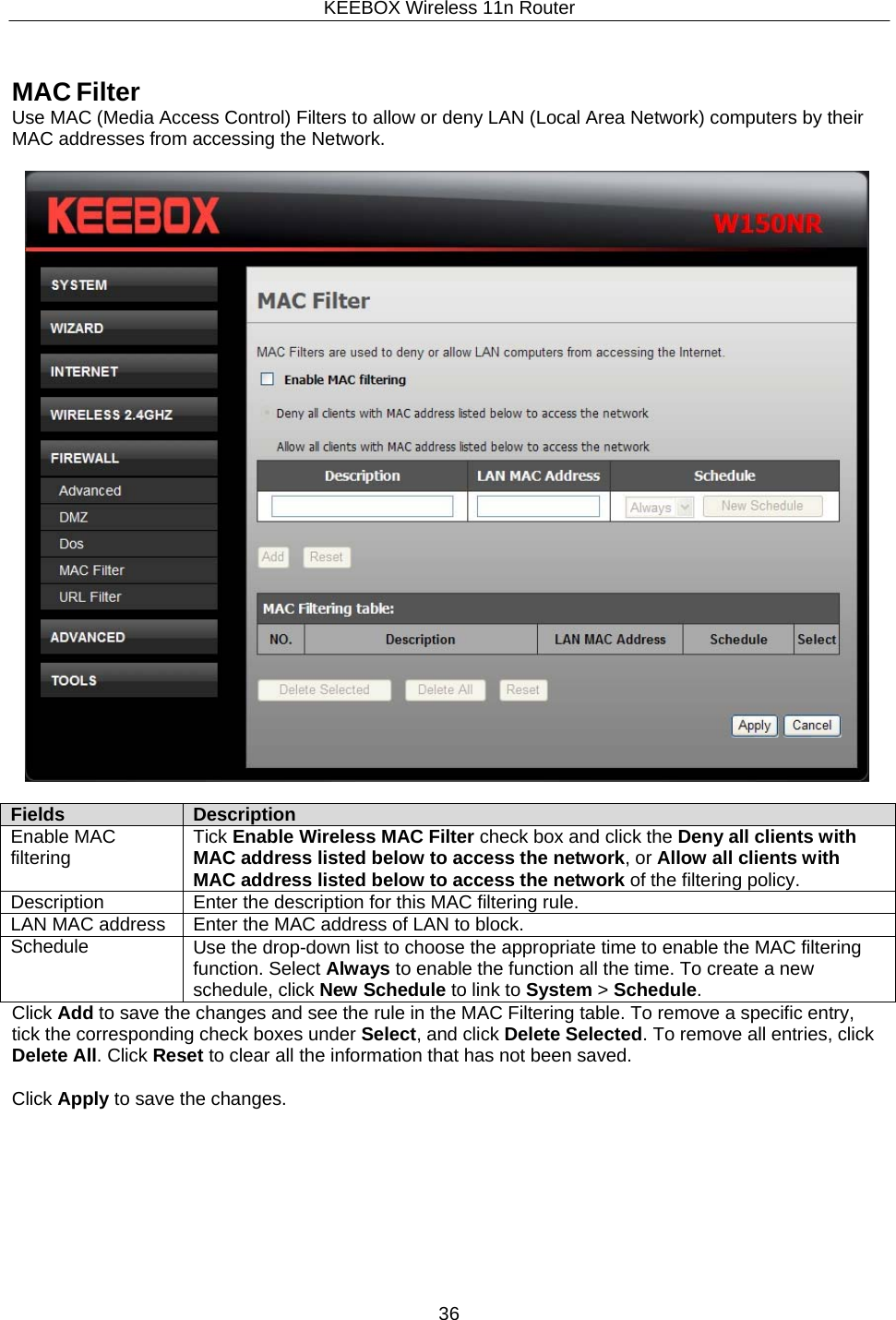 KEEBOX Wireless 11n Router36  Fields Description Enable MAC filtering Tick Enable Wireless MAC Filter check box and click the Deny all clients with MAC address listed below to access the network, or Allow all clients with MAC address listed below to access the network of the filtering policy. Description Enter the description for this MAC filtering rule. LAN MAC address Enter the MAC address of LAN to block. Schedule Use the drop-down list to choose the appropriate time to enable the MAC filtering function. Select Always to enable the function all the time. To create a new schedule, click New Schedule to link to System > Schedule.     MAC Filter Use MAC (Media Access Control) Filters to allow or deny LAN (Local Area Network) computers by their MAC addresses from accessing the Network.               Click Add to save the changes and see the rule in the MAC Filtering table. To remove a specific entry, tick the corresponding check boxes under Select, and click Delete Selected. To remove all entries, click Delete All. Click Reset to clear all the information that has not been saved.  Click Apply to save the changes. 