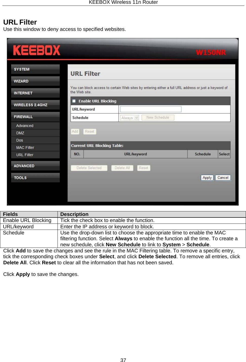 KEEBOX Wireless 11n Router37  Fields Description Enable URL Blocking Tick the check box to enable the function. URL/keyword Enter the IP address or keyword to block. Schedule Use the drop-down list to choose the appropriate time to enable the MAC filtering function. Select Always to enable the function all the time. To create a new schedule, click New Schedule to link to System > Schedule.    URL Filter Use this window to deny access to specified websites.           Click Add to save the changes and see the rule in the MAC Filtering table. To remove a specific entry, tick the corresponding check boxes under Select, and click Delete Selected. To remove all entries, click Delete All. Click Reset to clear all the information that has not been saved.  Click Apply to save the changes. 