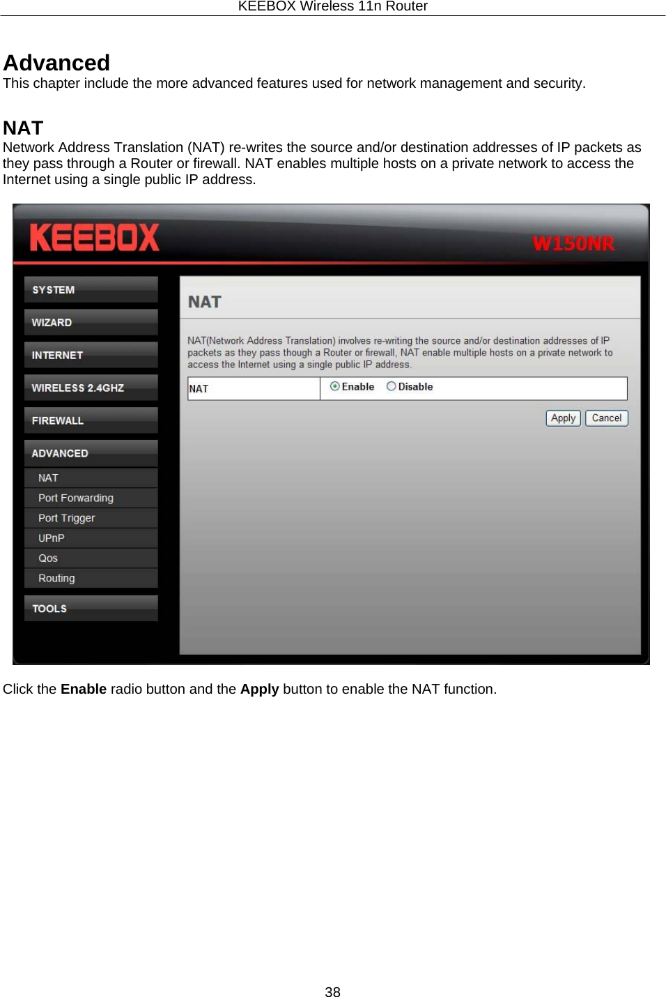 KEEBOX Wireless 11n Router38     Advanced This chapter include the more advanced features used for network management and security.   NAT Network Address Translation (NAT) re-writes the source and/or destination addresses of IP packets as they pass through a Router or firewall. NAT enables multiple hosts on a private network to access the Internet using a single public IP address.    Click the Enable radio button and the Apply button to enable the NAT function. 