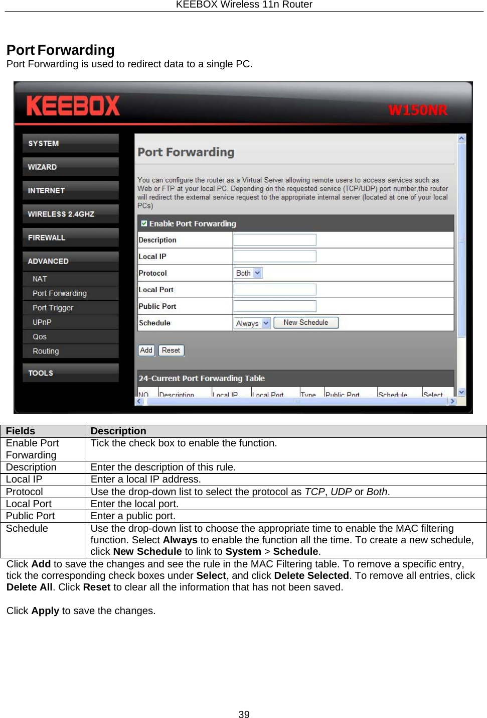KEEBOX Wireless 11n Router39  Fields Description Enable Port Forwarding Tick the check box to enable the function. Description Enter the description of this rule. Local IP Enter a local IP address. Protocol Use the drop-down list to select the protocol as TCP, UDP or Both. Local Port Enter the local port. Public Port Enter a public port. Schedule Use the drop-down list to choose the appropriate time to enable the MAC filtering function. Select Always to enable the function all the time. To create a new schedule, click New Schedule to link to System > Schedule.     Port Forwarding Port Forwarding is used to redirect data to a single PC.                 Click Add to save the changes and see the rule in the MAC Filtering table. To remove a specific entry, tick the corresponding check boxes under Select, and click Delete Selected. To remove all entries, click Delete All. Click Reset to clear all the information that has not been saved.  Click Apply to save the changes. 