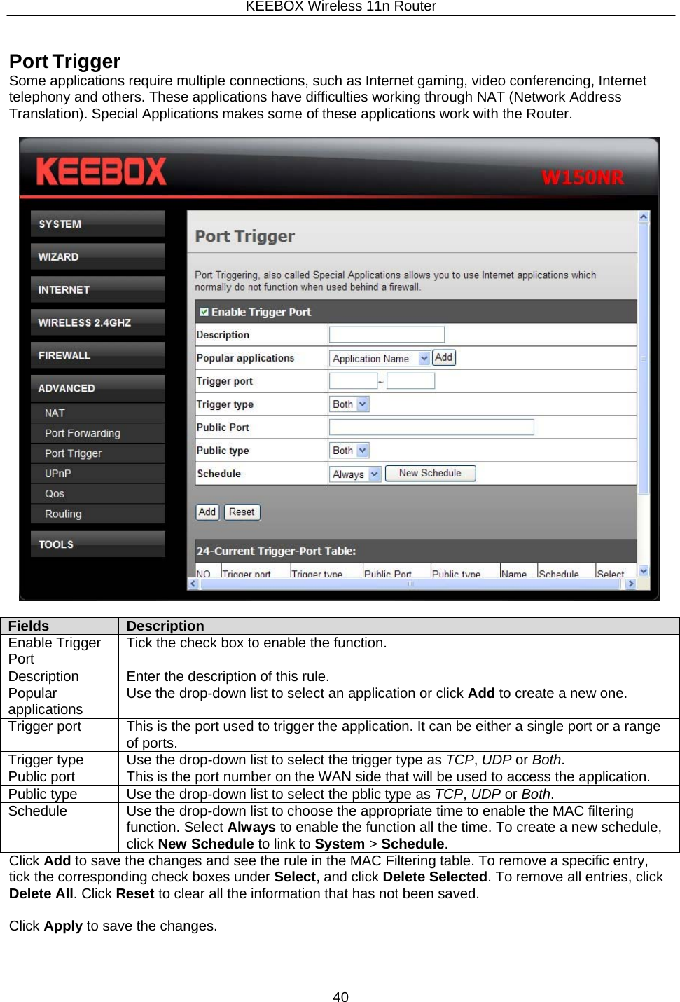 KEEBOX Wireless 11n Router40  Fields Description Enable Trigger Port Tick the check box to enable the function. Description Enter the description of this rule. Popular applications Use the drop-down list to select an application or click Add to create a new one. Trigger port This is the port used to trigger the application. It can be either a single port or a range of ports. Trigger type Use the drop-down list to select the trigger type as TCP, UDP or Both. Public port This is the port number on the WAN side that will be used to access the application. Public type Use the drop-down list to select the pblic type as TCP, UDP or Both. Schedule Use the drop-down list to choose the appropriate time to enable the MAC filtering function. Select Always to enable the function all the time. To create a new schedule, click New Schedule to link to System > Schedule.    Port Trigger Some applications require multiple connections, such as Internet gaming, video conferencing, Internet telephony and others. These applications have difficulties working through NAT (Network Address Translation). Special Applications makes some of these applications work with the Router.                     Click Add to save the changes and see the rule in the MAC Filtering table. To remove a specific entry, tick the corresponding check boxes under Select, and click Delete Selected. To remove all entries, click Delete All. Click Reset to clear all the information that has not been saved.  Click Apply to save the changes. 