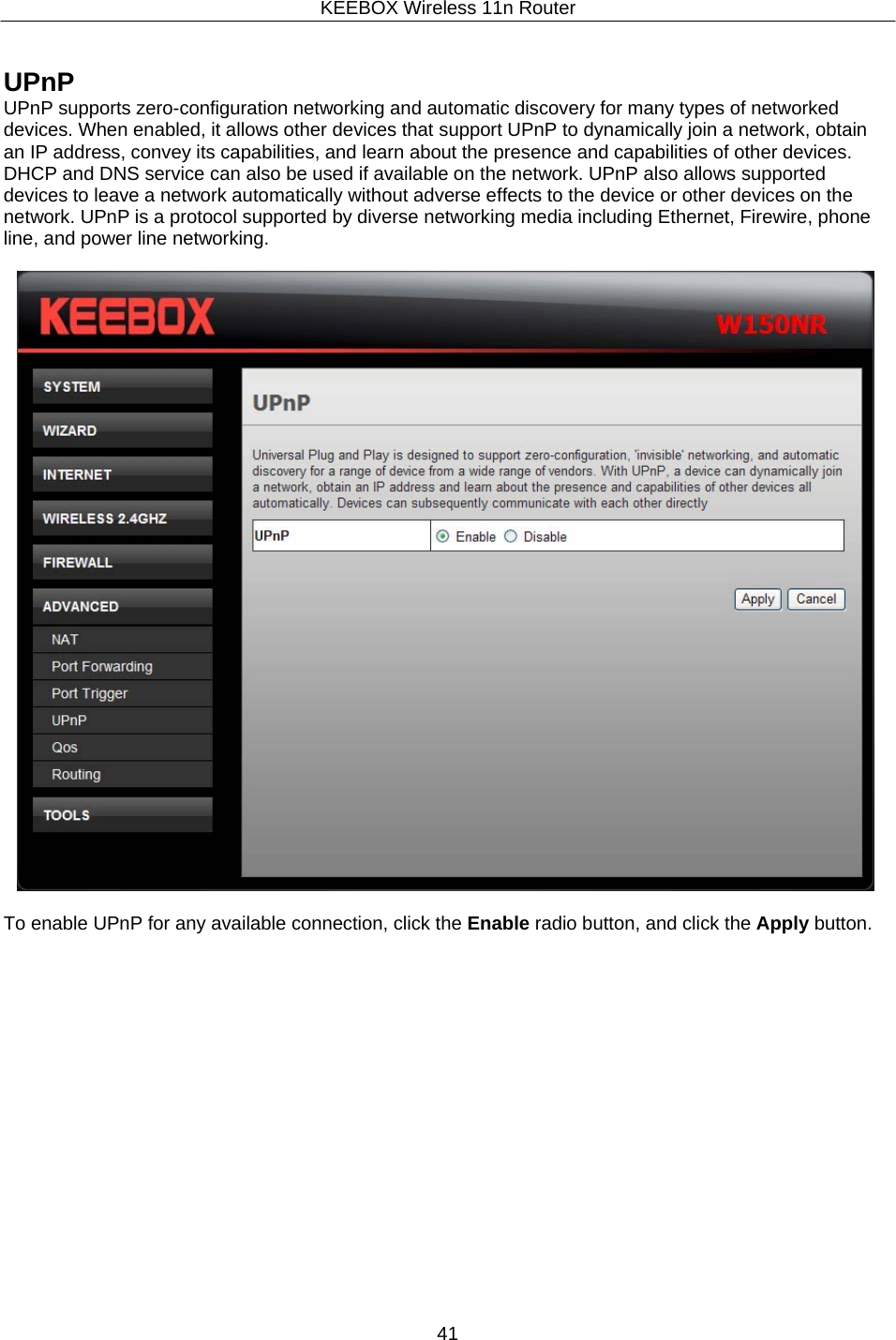 KEEBOX Wireless 11n Router41     UPnP UPnP supports zero-configuration networking and automatic discovery for many types of networked devices. When enabled, it allows other devices that support UPnP to dynamically join a network, obtain an IP address, convey its capabilities, and learn about the presence and capabilities of other devices. DHCP and DNS service can also be used if available on the network. UPnP also allows supported devices to leave a network automatically without adverse effects to the device or other devices on the network. UPnP is a protocol supported by diverse networking media including Ethernet, Firewire, phone line, and power line networking.    To enable UPnP for any available connection, click the Enable radio button, and click the Apply button. 