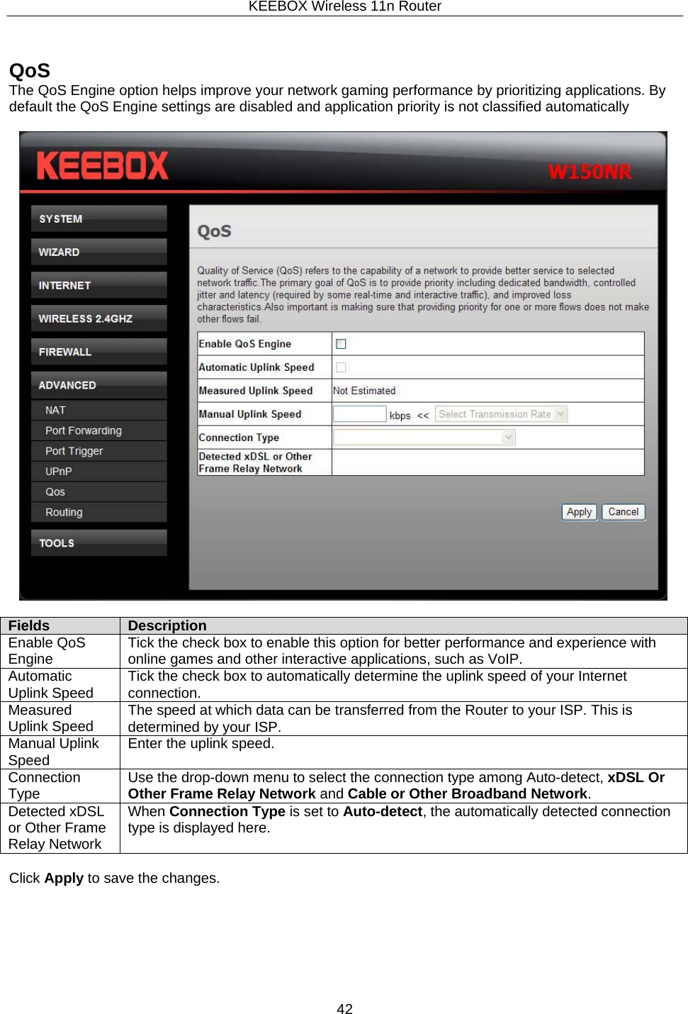 KEEBOX Wireless 11n Router42      QoS The QoS Engine option helps improve your network gaming performance by prioritizing applications. By default the QoS Engine settings are disabled and application priority is not classified automatically    Fields Description Enable QoS Engine Tick the check box to enable this option for better performance and experience with online games and other interactive applications, such as VoIP. Automatic Uplink Speed Tick the check box to automatically determine the uplink speed of your Internet connection. Measured Uplink Speed The speed at which data can be transferred from the Router to your ISP. This is determined by your ISP.Manual Uplink Speed Enter the uplink speed. Connection Type Use the drop-down menu to select the connection type among Auto-detect, xDSL Or Other Frame Relay Network and Cable or Other Broadband Network. Detected xDSL or Other Frame Relay Network When Connection Type is set to Auto-detect, the automatically detected connection type is displayed here.  Click Apply to save the changes. 