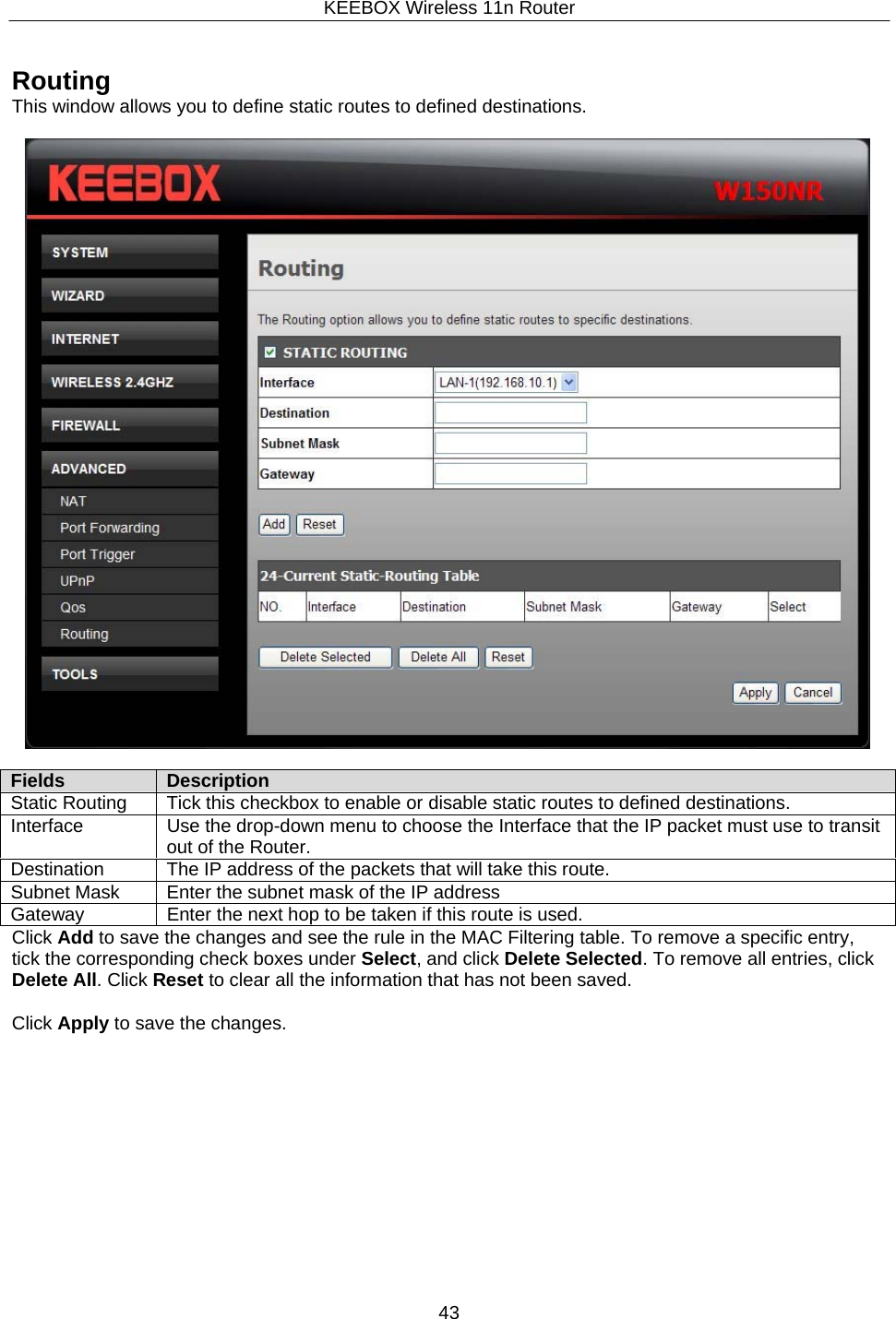 KEEBOX Wireless 11n Router43  Fields Description Static Routing Tick this checkbox to enable or disable static routes to defined destinations. Interface Use the drop-down menu to choose the Interface that the IP packet must use to transitout of the Router. Destination The IP address of the packets that will take this route. Subnet Mask Enter the subnet mask of the IP address Gateway Enter the next hop to be taken if this route is used.    Routing This window allows you to define static routes to defined destinations.             Click Add to save the changes and see the rule in the MAC Filtering table. To remove a specific entry, tick the corresponding check boxes under Select, and click Delete Selected. To remove all entries, click Delete All. Click Reset to clear all the information that has not been saved.  Click Apply to save the changes. 