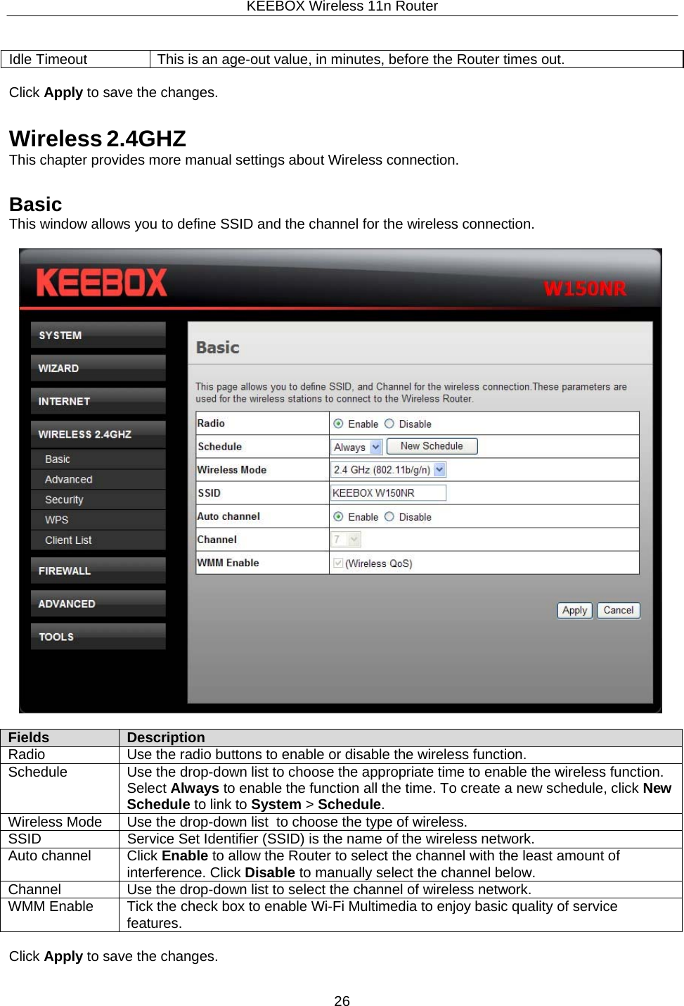 KEEBOX Wireless 11n Router26     Idle Timeout  This is an age-out value, in minutes, before the Router times out.  Click Apply to save the changes.   Wireless 2.4GHZ This chapter provides more manual settings about Wireless connection.   Basic This window allows you to define SSID and the channel for the wireless connection.    Fields Description Radio Use the radio buttons to enable or disable the wireless function. Schedule Use the drop-down list to choose the appropriate time to enable the wireless function. Select Always to enable the function all the time. To create a new schedule, click NewSchedule to link to System > Schedule. Wireless Mode Use the drop-down list  to choose the type of wireless. SSID Service Set Identifier (SSID) is the name of the wireless network. Auto channel Click Enable to allow the Router to select the channel with the least amount of interference. Click Disable to manually select the channel below. Channel Use the drop-down list to select the channel of wireless network. WMM Enable Tick the check box to enable Wi-Fi Multimedia to enjoy basic quality of service features.  Click Apply to save the changes. 