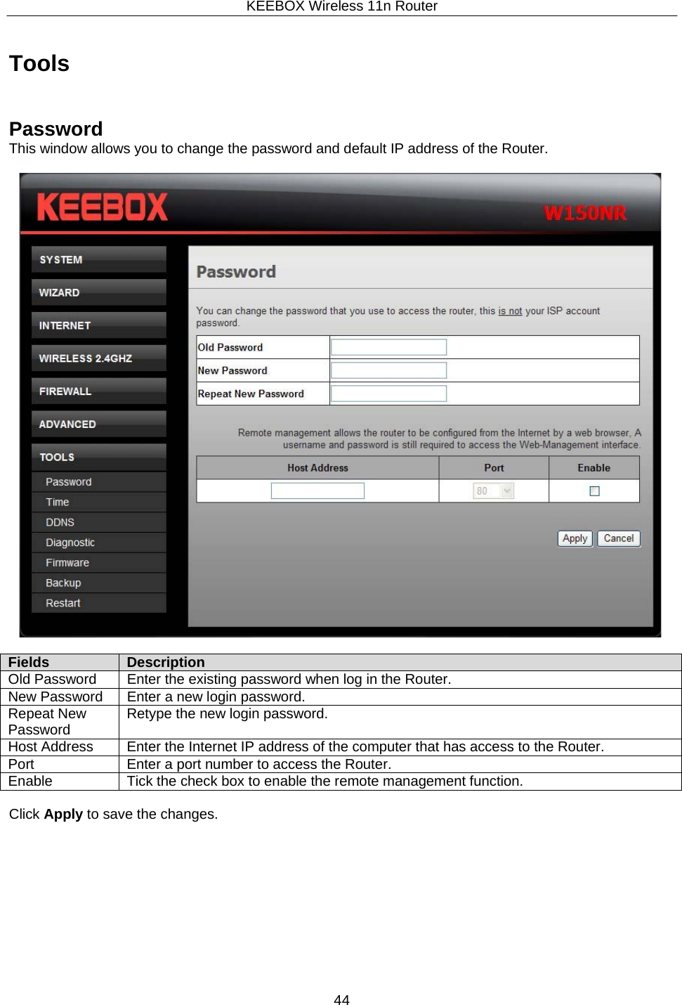 KEEBOX Wireless 11n Router44     Tools    Password This window allows you to change the password and default IP address of the Router.    Fields Description Old Password Enter the existing password when log in the Router. New Password Enter a new login password. Repeat New Password Retype the new login password. Host Address Enter the Internet IP address of the computer that has access to the Router. Port Enter a port number to access the Router. Enable Tick the check box to enable the remote management function.  Click Apply to save the changes. 
