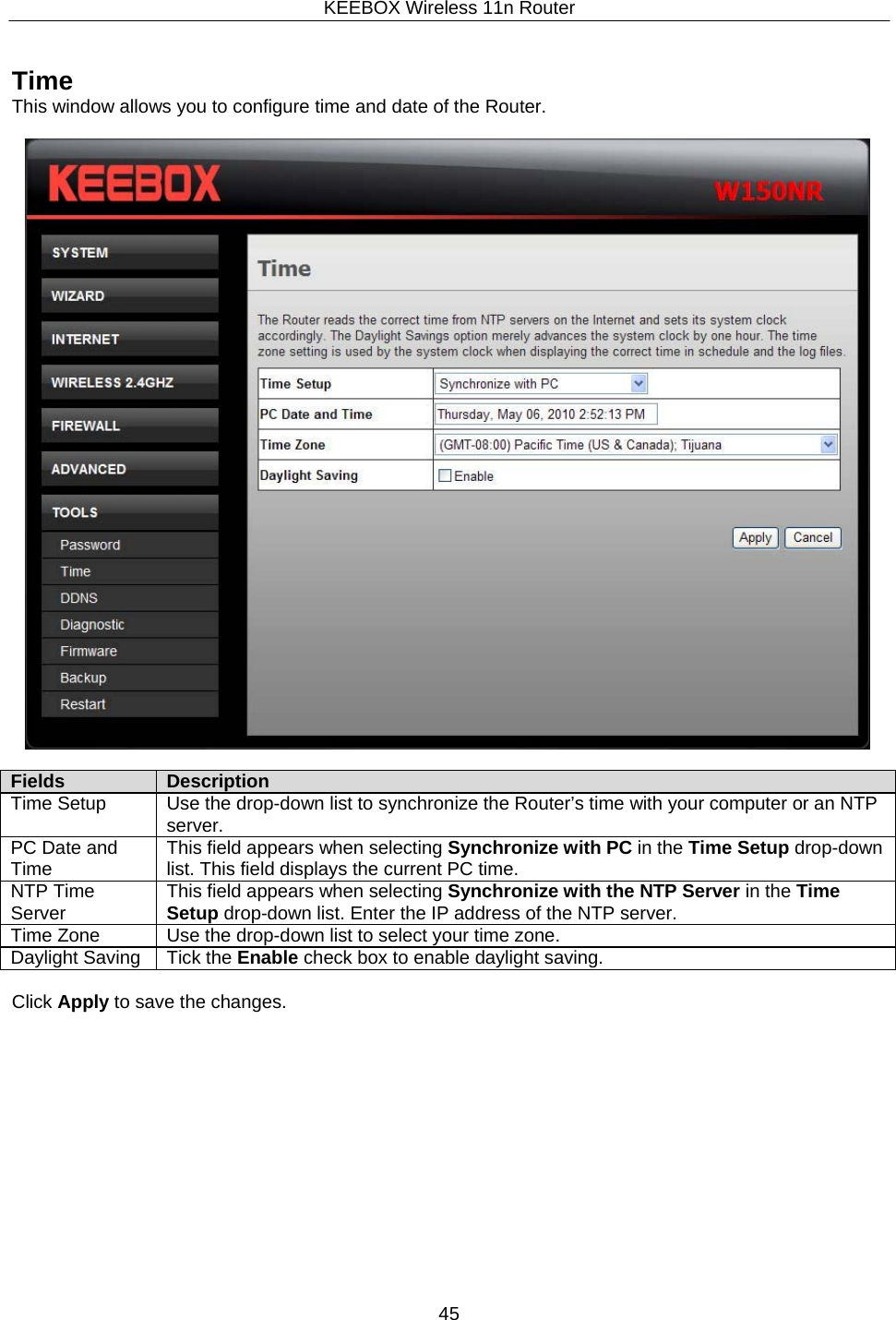 KEEBOX Wireless 11n Router45     Time This window allows you to configure time and date of the Router.    Fields Description Time Setup Use the drop-down list to synchronize the Router&rsquo;s time with your computer or an NTP server. PC Date and Time This field appears when selecting Synchronize with PC in the Time Setup drop-down list. This field displays the current PC time.NTP Time Server This field appears when selecting Synchronize with the NTP Server in the Time Setup drop-down list. Enter the IP address of the NTP server. Time Zone Use the drop-down list to select your time zone. Daylight Saving Tick the Enable check box to enable daylight saving.  Click Apply to save the changes. 