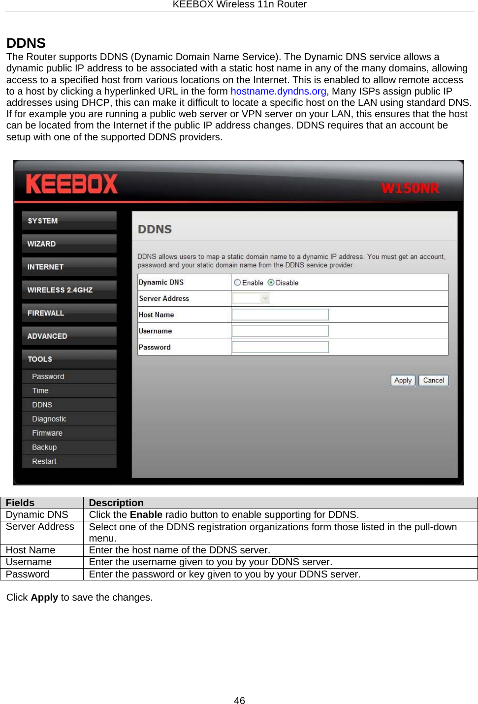KEEBOX Wireless 11n Router46     DDNS The Router supports DDNS (Dynamic Domain Name Service). The Dynamic DNS service allows a dynamic public IP address to be associated with a static host name in any of the many domains, allowing access to a specified host from various locations on the Internet. This is enabled to allow remote access to a host by clicking a hyperlinked URL in the form hostname.dyndns.org, Many ISPs assign public IP addresses using DHCP, this can make it difficult to locate a specific host on the LAN using standard DNS. If for example you are running a public web server or VPN server on your LAN, this ensures that the host can be located from the Internet if the public IP address changes. DDNS requires that an account be setup with one of the supported DDNS providers.     Fields Description Dynamic DNS Click the Enable radio button to enable supporting for DDNS. Server Address Select one of the DDNS registration organizations form those listed in the pull-down menu.Host Name Enter the host name of the DDNS server. Username Enter the username given to you by your DDNS server. Password Enter the password or key given to you by your DDNS server.  Click Apply to save the changes. 