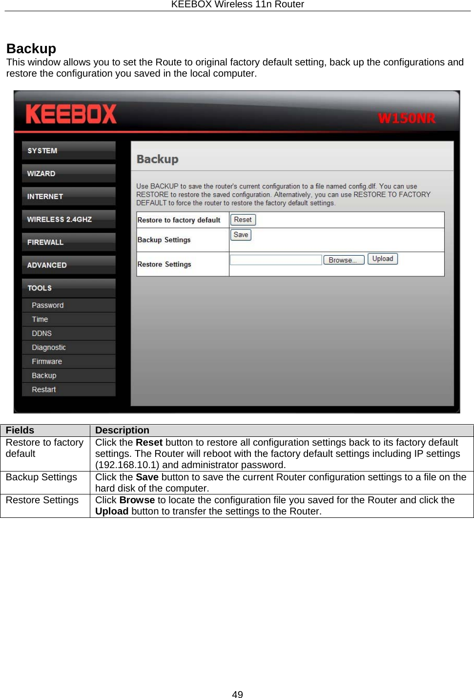 KEEBOX Wireless 11n Router49      Backup This window allows you to set the Route to original factory default setting, back up the configurations and restore the configuration you saved in the local computer.    Fields Description Restore to factory default Click the Reset button to restore all configuration settings back to its factory default settings. The Router will reboot with the factory default settings including IP settings (192.168.10.1) and administrator password. Backup Settings Click the Save button to save the current Router configuration settings to a file on thehard disk of the computer. Restore Settings Click Browse to locate the configuration file you saved for the Router and click the Upload button to transfer the settings to the Router. 