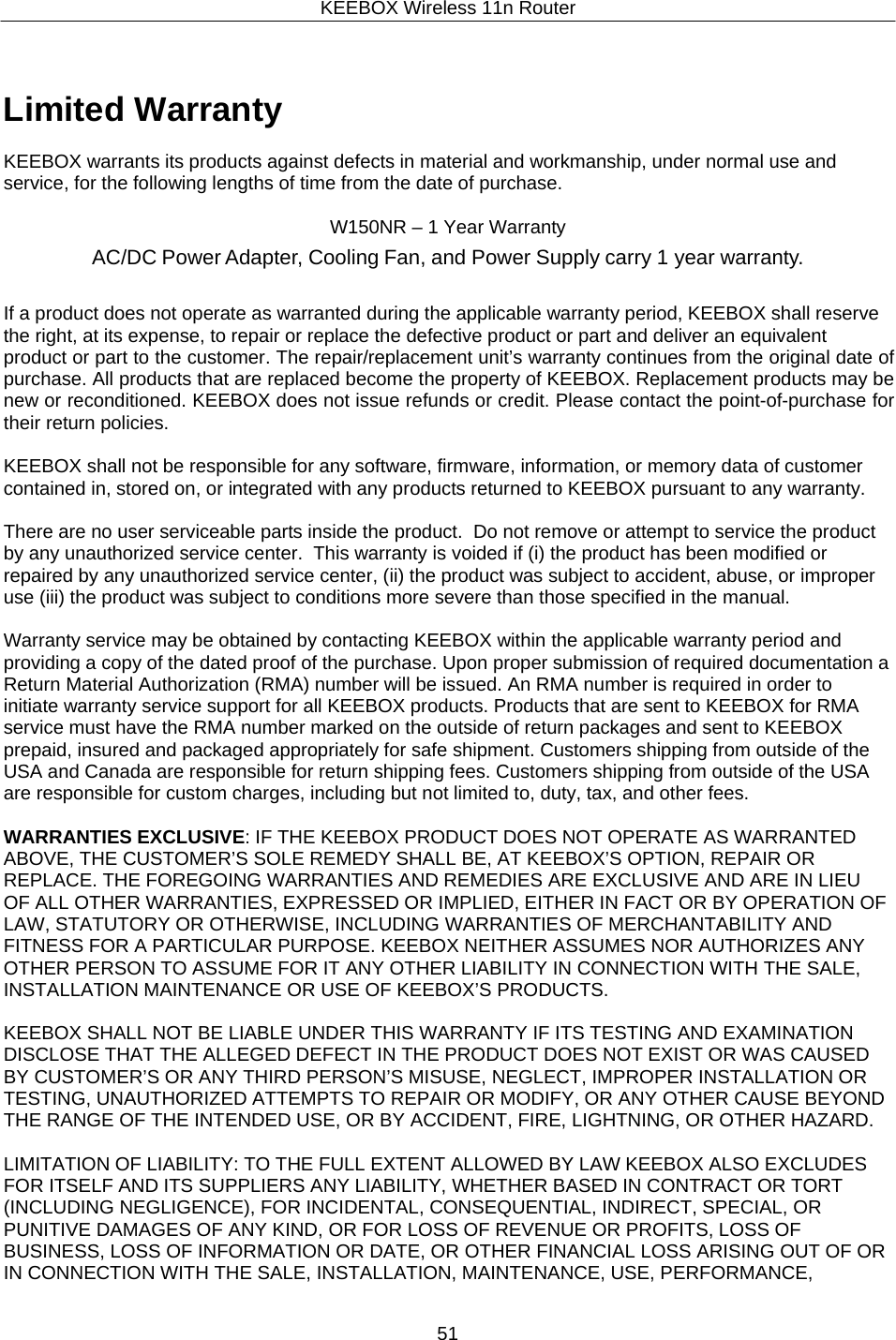 KEEBOX Wireless 11n Router51       Limited Warranty  KEEBOX warrants its products against defects in material and workmanship, under normal use and service, for the following lengths of time from the date of purchase.  W150NR &ndash; 1 Year Warranty AC/DC Power Adapter, Cooling Fan, and Power Supply carry 1 year warranty.   If a product does not operate as warranted during the applicable warranty period, KEEBOX shall reserve the right, at its expense, to repair or replace the defective product or part and deliver an equivalent product or part to the customer. The repair/replacement unit&rsquo;s warranty continues from the original date of purchase. All products that are replaced become the property of KEEBOX. Replacement products may be new or reconditioned. KEEBOX does not issue refunds or credit. Please contact the point-of-purchase for their return policies.  KEEBOX shall not be responsible for any software, firmware, information, or memory data of customer contained in, stored on, or integrated with any products returned to KEEBOX pursuant to any warranty.  There are no user serviceable parts inside the product.  Do not remove or attempt to service the product by any unauthorized service center.  This warranty is voided if (i) the product has been modified or repaired by any unauthorized service center, (ii) the product was subject to accident, abuse, or improper use (iii) the product was subject to conditions more severe than those specified in the manual.  Warranty service may be obtained by contacting KEEBOX within the applicable warranty period and providing a copy of the dated proof of the purchase. Upon proper submission of required documentation a Return Material Authorization (RMA) number will be issued. An RMA number is required in order to initiate warranty service support for all KEEBOX products. Products that are sent to KEEBOX for RMA service must have the RMA number marked on the outside of return packages and sent to KEEBOX prepaid, insured and packaged appropriately for safe shipment. Customers shipping from outside of the USA and Canada are responsible for return shipping fees. Customers shipping from outside of the USA are responsible for custom charges, including but not limited to, duty, tax, and other fees.  WARRANTIES EXCLUSIVE: IF THE KEEBOX PRODUCT DOES NOT OPERATE AS WARRANTED ABOVE, THE CUSTOMER&rsquo;S SOLE REMEDY SHALL BE, AT KEEBOX&rsquo;S OPTION, REPAIR OR REPLACE. THE FOREGOING WARRANTIES AND REMEDIES ARE EXCLUSIVE AND ARE IN LIEU OF ALL OTHER WARRANTIES, EXPRESSED OR IMPLIED, EITHER IN FACT OR BY OPERATION OF LAW, STATUTORY OR OTHERWISE, INCLUDING WARRANTIES OF MERCHANTABILITY AND FITNESS FOR A PARTICULAR PURPOSE. KEEBOX NEITHER ASSUMES NOR AUTHORIZES ANY OTHER PERSON TO ASSUME FOR IT ANY OTHER LIABILITY IN CONNECTION WITH THE SALE, INSTALLATION MAINTENANCE OR USE OF KEEBOX&rsquo;S PRODUCTS.  KEEBOX SHALL NOT BE LIABLE UNDER THIS WARRANTY IF ITS TESTING AND EXAMINATION DISCLOSE THAT THE ALLEGED DEFECT IN THE PRODUCT DOES NOT EXIST OR WAS CAUSED BY CUSTOMER&rsquo;S OR ANY THIRD PERSON&rsquo;S MISUSE, NEGLECT, IMPROPER INSTALLATION OR TESTING, UNAUTHORIZED ATTEMPTS TO REPAIR OR MODIFY, OR ANY OTHER CAUSE BEYOND THE RANGE OF THE INTENDED USE, OR BY ACCIDENT, FIRE, LIGHTNING, OR OTHER HAZARD.  LIMITATION OF LIABILITY: TO THE FULL EXTENT ALLOWED BY LAW KEEBOX ALSO EXCLUDES FOR ITSELF AND ITS SUPPLIERS ANY LIABILITY, WHETHER BASED IN CONTRACT OR TORT (INCLUDING NEGLIGENCE), FOR INCIDENTAL, CONSEQUENTIAL, INDIRECT, SPECIAL, OR PUNITIVE DAMAGES OF ANY KIND, OR FOR LOSS OF REVENUE OR PROFITS, LOSS OF BUSINESS, LOSS OF INFORMATION OR DATE, OR OTHER FINANCIAL LOSS ARISING OUT OF OR IN CONNECTION WITH THE SALE, INSTALLATION, MAINTENANCE, USE, PERFORMANCE, 