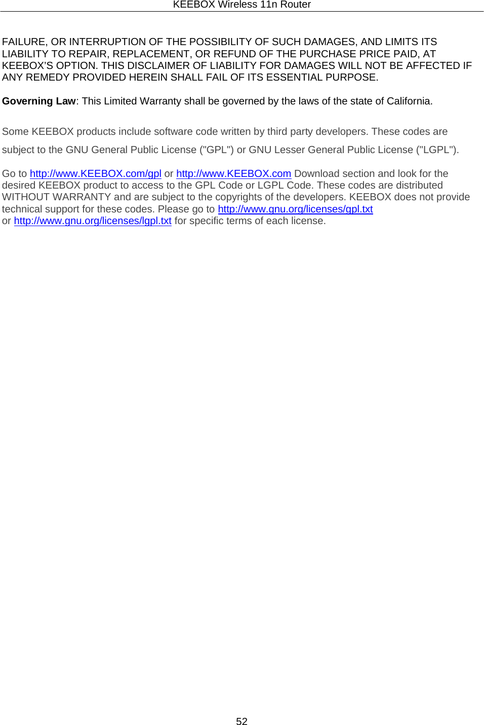 KEEBOX Wireless 11n Router52     FAILURE, OR INTERRUPTION OF THE POSSIBILITY OF SUCH DAMAGES, AND LIMITS ITS LIABILITY TO REPAIR, REPLACEMENT, OR REFUND OF THE PURCHASE PRICE PAID, AT KEEBOX&rsquo;S OPTION. THIS DISCLAIMER OF LIABILITY FOR DAMAGES WILL NOT BE AFFECTED IF ANY REMEDY PROVIDED HEREIN SHALL FAIL OF ITS ESSENTIAL PURPOSE.  Governing Law: This Limited Warranty shall be governed by the laws of the state of California.   Some KEEBOX products include software code written by third party developers. These codes are subject to the GNU General Public License ("GPL") or GNU Lesser General Public License ("LGPL").  Go to http://www.KEEBOX.com/gpl or http://www.KEEBOX.com Download section and look for the desired KEEBOX product to access to the GPL Code or LGPL Code. These codes are distributed WITHOUT WARRANTY and are subject to the copyrights of the developers. KEEBOX does not provide technical support for these codes. Please go to  http://www.gnu.org/licenses/gpl.txt or http://www.gnu.org/licenses/lgpl.txt for specific terms of each license. 