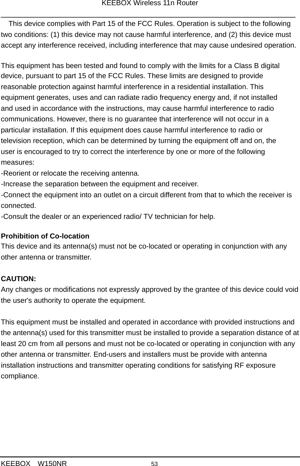 KEEBOX Wireless 11n Router _______________________________________________________________  KEEBOX  W150NR                    53     This device complies with Part 15 of the FCC Rules. Operation is subject to the following two conditions: (1) this device may not cause harmful interference, and (2) this device must accept any interference received, including interference that may cause undesired operation.   This equipment has been tested and found to comply with the limits for a Class B digital   device, pursuant to part 15 of the FCC Rules. These limits are designed to provide reasonable protection against harmful interference in a residential installation. This equipment generates, uses and can radiate radio frequency energy and, if not installed and used in accordance with the instructions, may cause harmful interference to radio communications. However, there is no guarantee that interference will not occur in a particular installation. If this equipment does cause harmful interference to radio or television reception, which can be determined by turning the equipment off and on, the user is encouraged to try to correct the interference by one or more of the following measures: -Reorient or relocate the receiving antenna. -Increase the separation between the equipment and receiver. -Connect the equipment into an outlet on a circuit different from that to which the receiver is connected. -Consult the dealer or an experienced radio/ TV technician for help.  Prohibition of Co-location This device and its antenna(s) must not be co-located or operating in conjunction with any other antenna or transmitter.  CAUTION: Any changes or modifications not expressly approved by the grantee of this device could void the user's authority to operate the equipment.   This equipment must be installed and operated in accordance with provided instructions and the antenna(s) used for this transmitter must be installed to provide a separation distance of at least 20 cm from all persons and must not be co-located or operating in conjunction with any other antenna or transmitter. End-users and installers must be provide with antenna installation instructions and transmitter operating conditions for satisfying RF exposure compliance.  