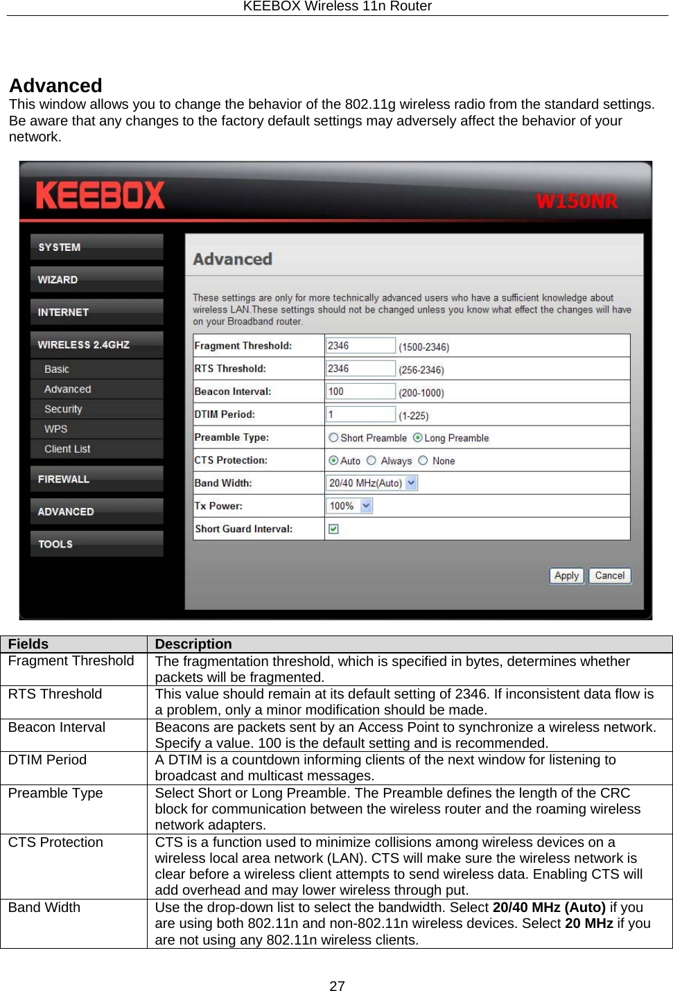 KEEBOX Wireless 11n Router27       Advanced This window allows you to change the behavior of the 802.11g wireless radio from the standard settings. Be aware that any changes to the factory default settings may adversely affect the behavior of your network.    Fields Description Fragment Threshold The fragmentation threshold, which is specified in bytes, determines whether packets will be fragmented.RTS Threshold This value should remain at its default setting of 2346. If inconsistent data flow is a problem, only a minor modification should be made. Beacon Interval Beacons are packets sent by an Access Point to synchronize a wireless network. Specify a value. 100 is the default setting and is recommended. DTIM Period A DTIM is a countdown informing clients of the next window for listening to broadcast and multicast messages. Preamble Type Select Short or Long Preamble. The Preamble defines the length of the CRC block for communication between the wireless router and the roaming wireless network adapters. CTS Protection CTS is a function used to minimize collisions among wireless devices on a wireless local area network (LAN). CTS will make sure the wireless network is clear before a wireless client attempts to send wireless data. Enabling CTS will add overhead and may lower wireless through put. Band Width Use the drop-down list to select the bandwidth. Select 20/40 MHz (Auto) if you are using both 802.11n and non-802.11n wireless devices. Select 20 MHz if you are not using any 802.11n wireless clients. 