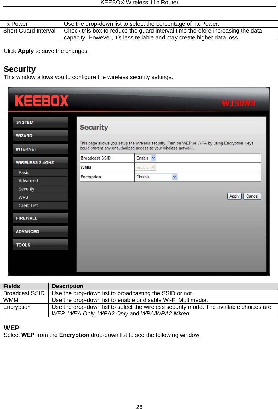 KEEBOX Wireless 11n Router28     Tx Power Use the drop-down list to select the percentage of Tx Power. Short Guard Interval Check this box to reduce the guard interval time therefore increasing the data capacity. However, it&rsquo;s less reliable and may create higher data loss.  Click Apply to save the changes.   Security This window allows you to configure the wireless security settings.    Fields Description Broadcast SSID Use the drop-down list to broadcasting the SSID or not. WMM Use the drop-down list to enable or disable Wi-Fi Multimedia. Encryption Use the drop-down list to select the wireless security mode. The available choices are WEP, WEA Only, WPA2 Only and WPA/WPA2 Mixed.  WEP Select WEP from the Encryption drop-down list to see the following window. 