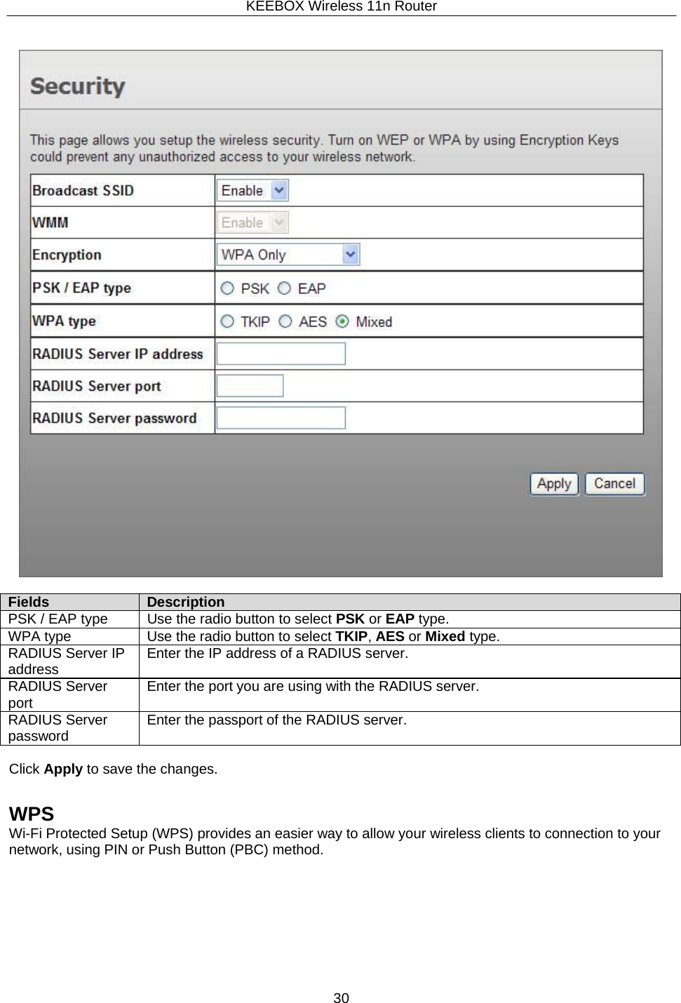 KEEBOX Wireless 11n Router30       Fields Description PSK / EAP type Use the radio button to select PSK or EAP type. WPA type Use the radio button to select TKIP, AES or Mixed type. RADIUS Server IP address Enter the IP address of a RADIUS server. RADIUS Server port Enter the port you are using with the RADIUS server. RADIUS Server password Enter the passport of the RADIUS server.  Click Apply to save the changes.   WPS Wi-Fi Protected Setup (WPS) provides an easier way to allow your wireless clients to connection to your network, using PIN or Push Button (PBC) method. 
