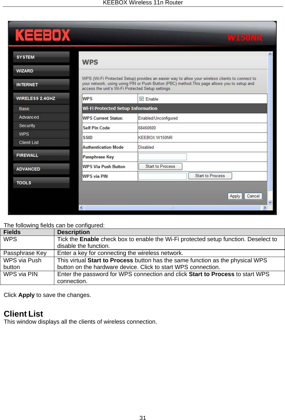 KEEBOX Wireless 11n Router31       The following fields can be configured: Fields Description WPS Tick the Enable check box to enable the Wi-Fi protected setup function. Deselect to disable the function. Passphrase Key Enter a key for connecting the wireless network. WPS via Push button This virtual Start to Process button has the same function as the physical WPS button on the hardware device. Click to start WPS connection. WPS via PIN Enter the password for WPS connection and click Start to Process to start WPS connection.  Click Apply to save the changes.   Client List This window displays all the clients of wireless connection. 