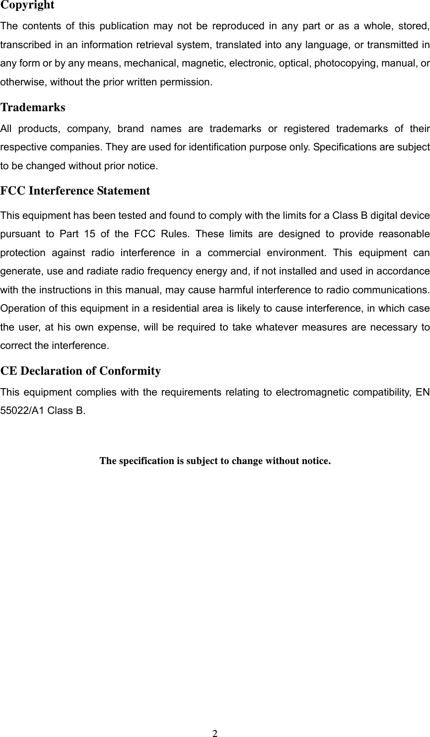  2Copyright The contents of this publication may not be reproduced in any part or as a whole, stored, transcribed in an information retrieval system, translated into any language, or transmitted in any form or by any means, mechanical, magnetic, electronic, optical, photocopying, manual, or otherwise, without the prior written permission. Trademarks All products, company, brand names are trademarks or registered trademarks of their respective companies. They are used for identification purpose only. Specifications are subject to be changed without prior notice. FCC Interference Statement This equipment has been tested and found to comply with the limits for a Class B digital device pursuant to Part 15 of the FCC Rules. These limits are designed to provide reasonable protection against radio interference in a commercial environment. This equipment can generate, use and radiate radio frequency energy and, if not installed and used in accordance with the instructions in this manual, may cause harmful interference to radio communications. Operation of this equipment in a residential area is likely to cause interference, in which case the user, at his own expense, will be required to take whatever measures are necessary to correct the interference. CE Declaration of Conformity This equipment complies with the requirements relating to electromagnetic compatibility, EN 55022/A1 Class B.  The specification is subject to change without notice.