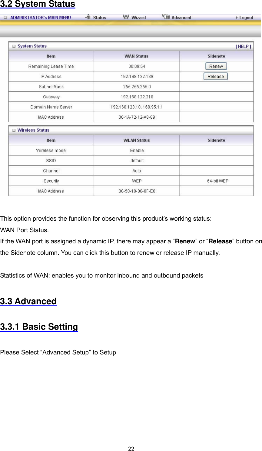  223.2 System Status   This option provides the function for observing this product&rsquo;s working status: WAN Port Status.   If the WAN port is assigned a dynamic IP, there may appear a &ldquo;Renew&rdquo; or &ldquo;Release&rdquo; button on the Sidenote column. You can click this button to renew or release IP manually.  Statistics of WAN: enables you to monitor inbound and outbound packets  3.3 Advanced  3.3.1 Basic Setting  Please Select &ldquo;Advanced Setup&rdquo; to Setup 
