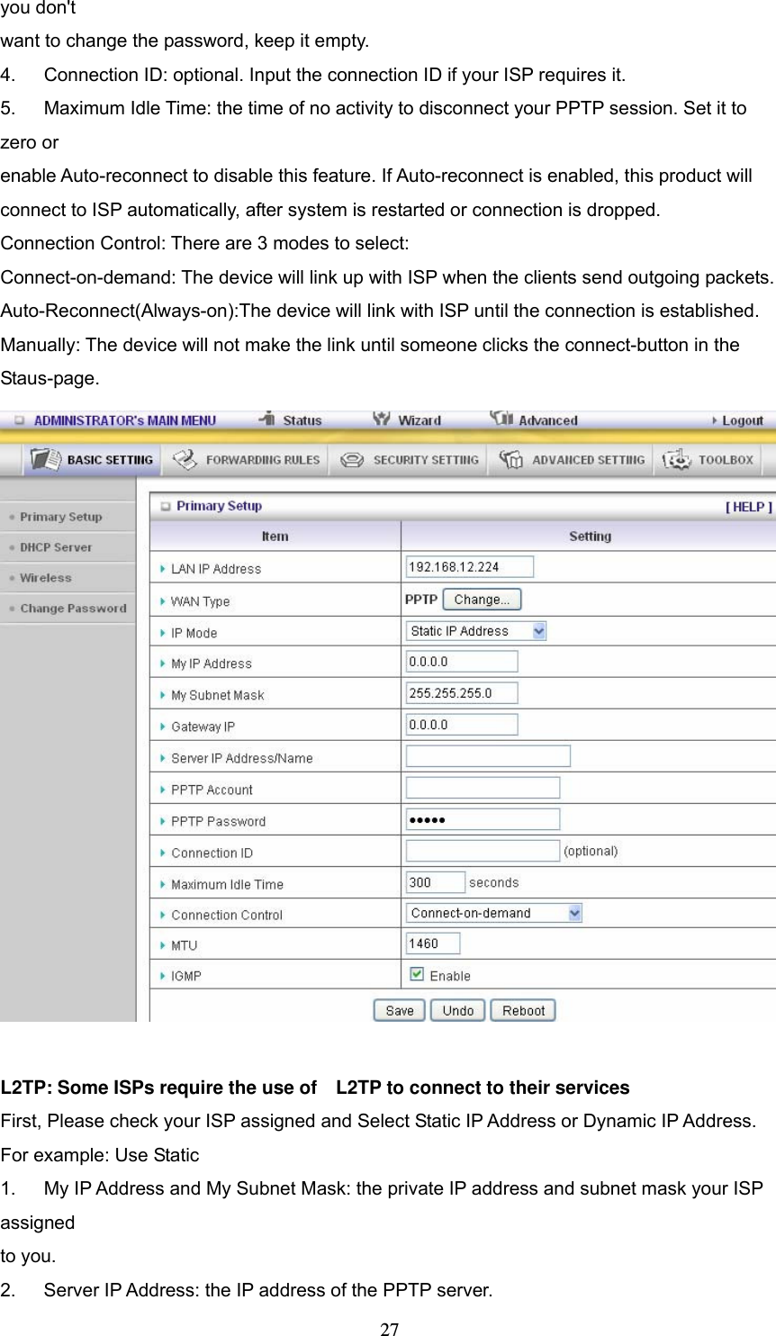  27you don't want to change the password, keep it empty.   4.      Connection ID: optional. Input the connection ID if your ISP requires it.   5.      Maximum Idle Time: the time of no activity to disconnect your PPTP session. Set it to zero or   enable Auto-reconnect to disable this feature. If Auto-reconnect is enabled, this product will   connect to ISP automatically, after system is restarted or connection is dropped. Connection Control: There are 3 modes to select: Connect-on-demand: The device will link up with ISP when the clients send outgoing packets. Auto-Reconnect(Always-on):The device will link with ISP until the connection is established. Manually: The device will not make the link until someone clicks the connect-button in the Staus-page.    L2TP: Some ISPs require the use of    L2TP to connect to their services First, Please check your ISP assigned and Select Static IP Address or Dynamic IP Address. For example: Use Static 1.      My IP Address and My Subnet Mask: the private IP address and subnet mask your ISP assigned  to you.   2.    Server IP Address: the IP address of the PPTP server.   