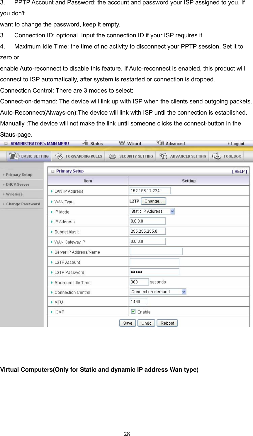  283.   PPTP Account and Password: the account and password your ISP assigned to you. If you don't want to change the password, keep it empty.   3.      Connection ID: optional. Input the connection ID if your ISP requires it.   4.      Maximum Idle Time: the time of no activity to disconnect your PPTP session. Set it to zero or   enable Auto-reconnect to disable this feature. If Auto-reconnect is enabled, this product will   connect to ISP automatically, after system is restarted or connection is dropped. Connection Control: There are 3 modes to select: Connect-on-demand: The device will link up with ISP when the clients send outgoing packets. Auto-Reconnect(Always-on):The device will link with ISP until the connection is established. Manually :The device will not make the link until someone clicks the connect-button in the Staus-page.     Virtual Computers(Only for Static and dynamic IP address Wan type) 