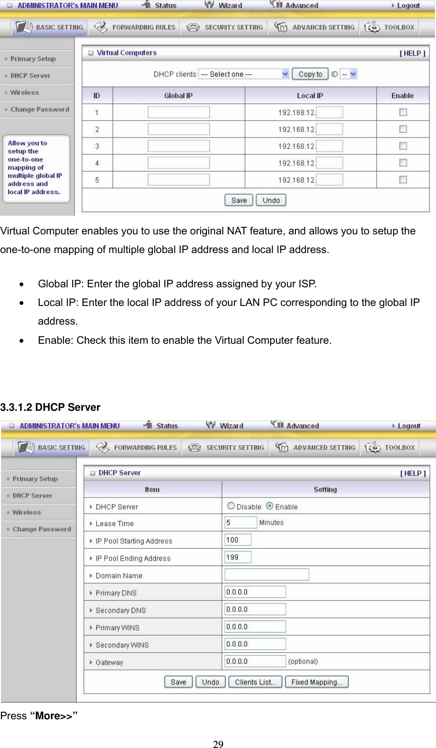  29  Virtual Computer enables you to use the original NAT feature, and allows you to setup the one-to-one mapping of multiple global IP address and local IP address.   &bull;  Global IP: Enter the global IP address assigned by your ISP.   &bull;  Local IP: Enter the local IP address of your LAN PC corresponding to the global IP address.  &bull;  Enable: Check this item to enable the Virtual Computer feature.    3.3.1.2 DHCP Server  Press &ldquo;More>>&rdquo; 