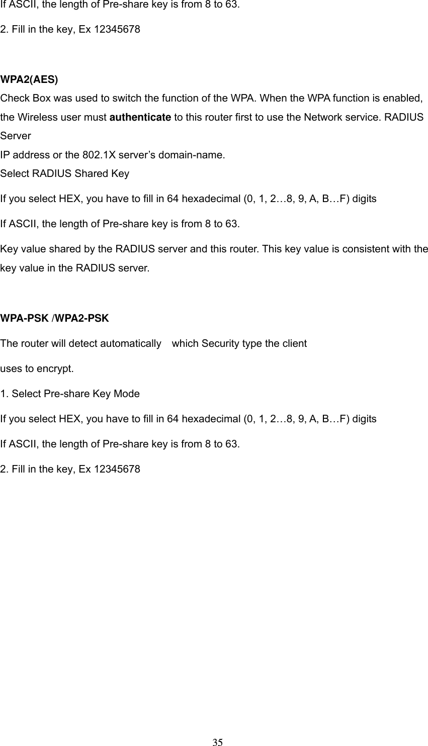  35If ASCII, the length of Pre-share key is from 8 to 63. 2. Fill in the key, Ex 12345678  WPA2(AES) Check Box was used to switch the function of the WPA. When the WPA function is enabled, the Wireless user must authenticate to this router first to use the Network service. RADIUS Server IP address or the 802.1X server&rsquo;s domain-name.   Select RADIUS Shared Key If you select HEX, you have to fill in 64 hexadecimal (0, 1, 2&hellip;8, 9, A, B&hellip;F) digits If ASCII, the length of Pre-share key is from 8 to 63. Key value shared by the RADIUS server and this router. This key value is consistent with the key value in the RADIUS server.  WPA-PSK /WPA2-PSK The router will detect automatically    which Security type the client   uses to encrypt. 1. Select Pre-share Key Mode If you select HEX, you have to fill in 64 hexadecimal (0, 1, 2&hellip;8, 9, A, B&hellip;F) digits If ASCII, the length of Pre-share key is from 8 to 63. 2. Fill in the key, Ex 12345678 