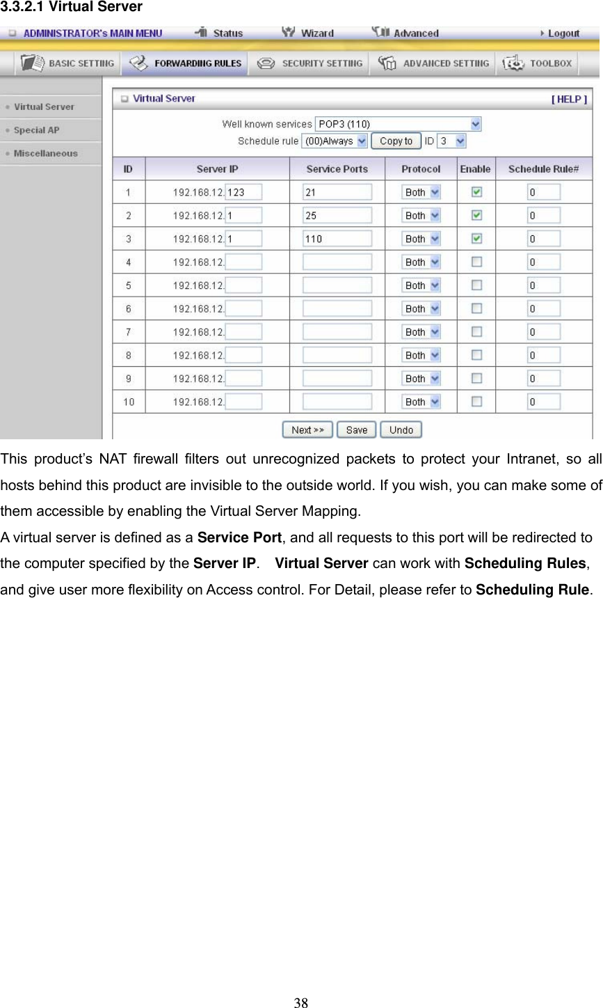  38 3.3.2.1 Virtual Server  This product&rsquo;s NAT firewall filters out unrecognized packets to protect your Intranet, so all hosts behind this product are invisible to the outside world. If you wish, you can make some of them accessible by enabling the Virtual Server Mapping. A virtual server is defined as a Service Port, and all requests to this port will be redirected to the computer specified by the Server IP.  Virtual Server can work with Scheduling Rules, and give user more flexibility on Access control. For Detail, please refer to Scheduling Rule.  