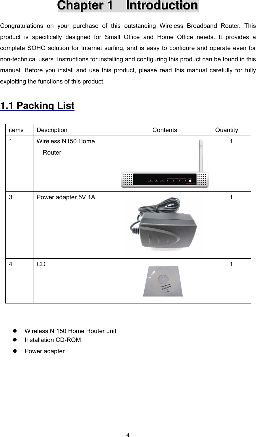  4CCChhhaaapppttteeerrr   111      IIInnntttrrroooddduuuccctttiiiooonnn   Congratulations on your purchase of this outstanding Wireless Broadband Router. This product is specifically designed for Small Office and Home Office needs. It provides a complete SOHO solution for Internet surfing, and is easy to configure and operate even for non-technical users. Instructions for installing and configuring this product can be found in this manual. Before you install and use this product, please read this manual carefully for fully exploiting the functions of this product.  1.1 Packing List  items Description  Contents  Quantity 1  Wireless N150 Home Router  1 3  Power adapter 5V 1A  1 4 CD  1   z  Wireless N 150 Home Router unit z Installation CD-ROM z Power adapter      