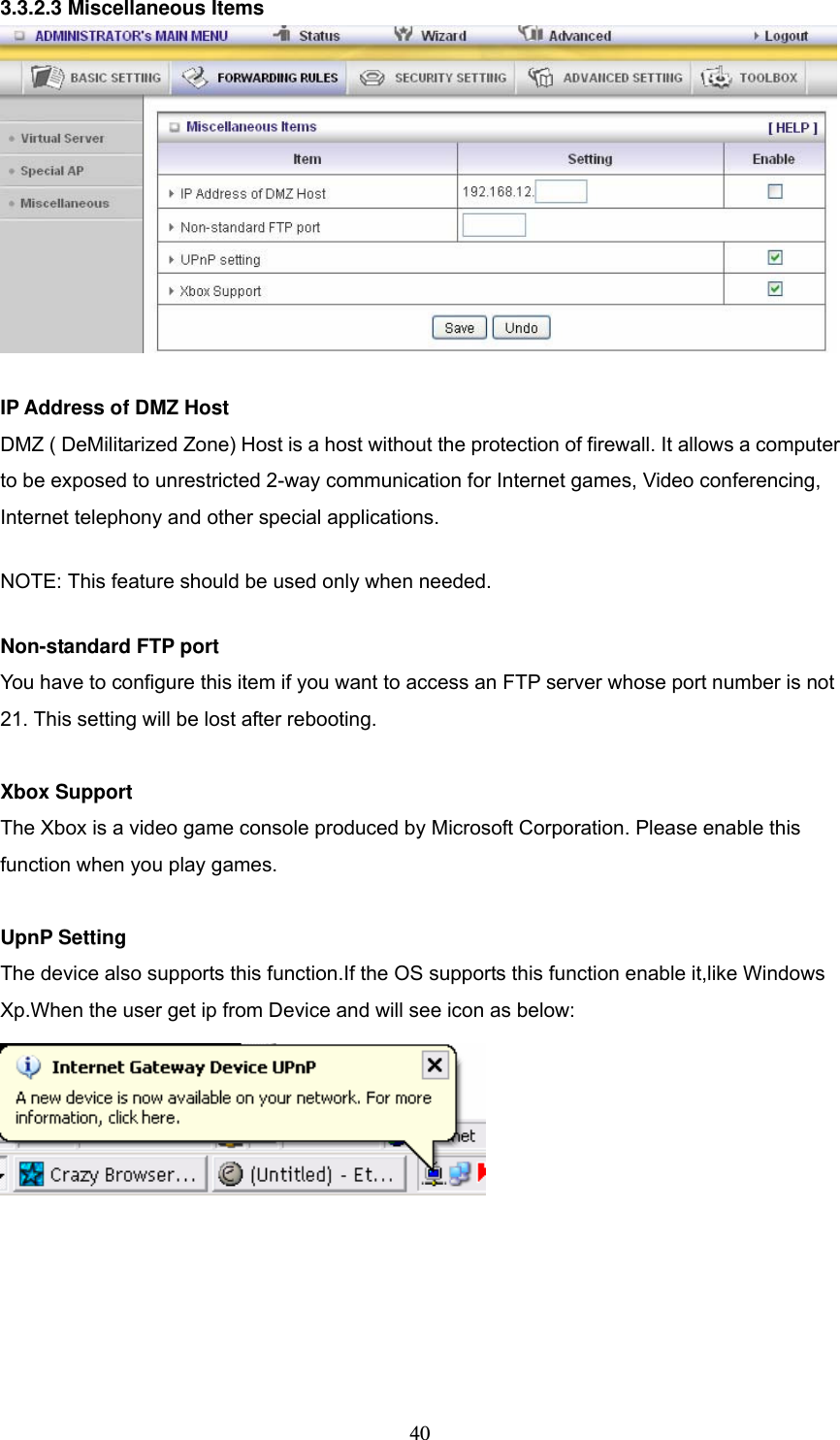  403.3.2.3 Miscellaneous Items   IP Address of DMZ Host DMZ ( DeMilitarized Zone) Host is a host without the protection of firewall. It allows a computer to be exposed to unrestricted 2-way communication for Internet games, Video conferencing, Internet telephony and other special applications.   NOTE: This feature should be used only when needed.   Non-standard FTP port You have to configure this item if you want to access an FTP server whose port number is not 21. This setting will be lost after rebooting.    Xbox Support The Xbox is a video game console produced by Microsoft Corporation. Please enable this function when you play games.  UpnP Setting The device also supports this function.If the OS supports this function enable it,like Windows Xp.When the user get ip from Device and will see icon as below:  