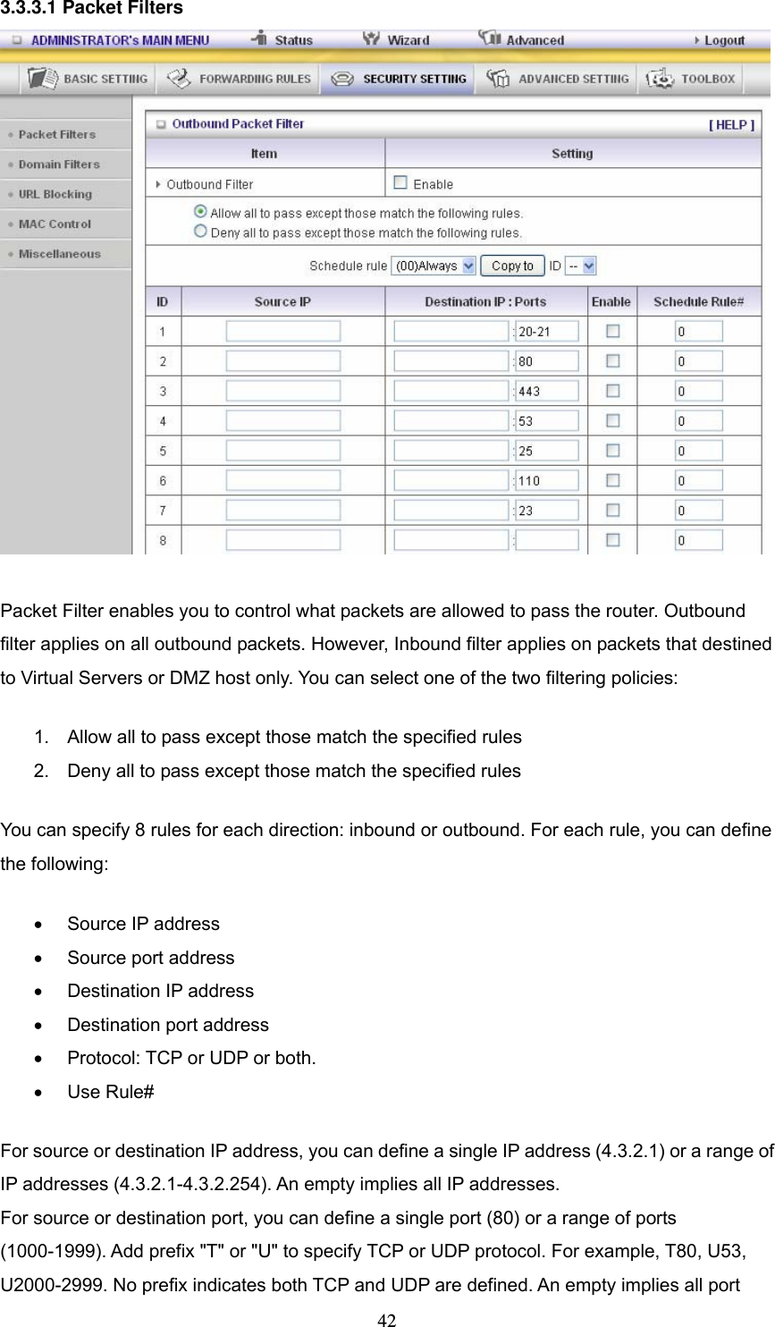  423.3.3.1 Packet Filters   Packet Filter enables you to control what packets are allowed to pass the router. Outbound filter applies on all outbound packets. However, Inbound filter applies on packets that destined to Virtual Servers or DMZ host only. You can select one of the two filtering policies:   1.  Allow all to pass except those match the specified rules   2.  Deny all to pass except those match the specified rules You can specify 8 rules for each direction: inbound or outbound. For each rule, you can define the following:   &bull;  Source IP address   &bull;  Source port address   &bull;  Destination IP address   &bull;  Destination port address   &bull;  Protocol: TCP or UDP or both.   &bull; Use Rule# For source or destination IP address, you can define a single IP address (4.3.2.1) or a range of IP addresses (4.3.2.1-4.3.2.254). An empty implies all IP addresses.   For source or destination port, you can define a single port (80) or a range of ports (1000-1999). Add prefix "T" or "U" to specify TCP or UDP protocol. For example, T80, U53, U2000-2999. No prefix indicates both TCP and UDP are defined. An empty implies all port 