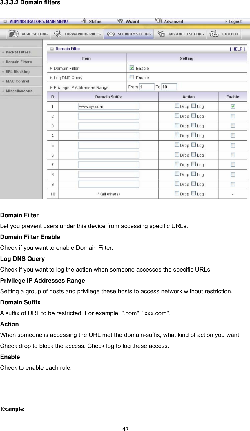  473.3.3.2 Domain filters  Domain Filter   Let you prevent users under this device from accessing specific URLs.   Domain Filter Enable Check if you want to enable Domain Filter.   Log DNS Query Check if you want to log the action when someone accesses the specific URLs.   Privilege IP Addresses Range Setting a group of hosts and privilege these hosts to access network without restriction.   Domain Suffix A suffix of URL to be restricted. For example, ".com", "xxx.com".   Action When someone is accessing the URL met the domain-suffix, what kind of action you want. Check drop to block the access. Check log to log these access.   Enable Check to enable each rule.     Example: 