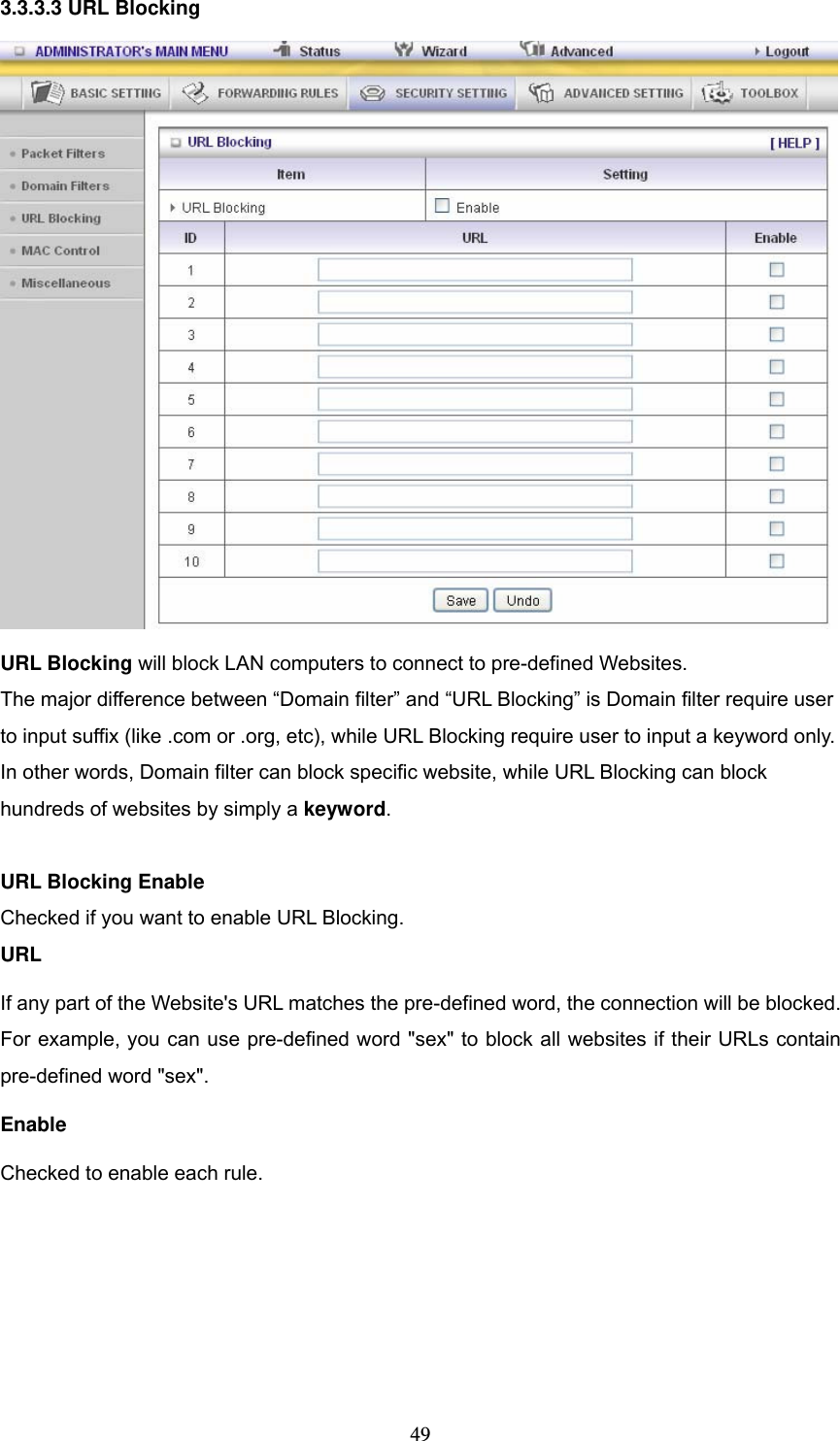  493.3.3.3 URL Blocking  URL Blocking will block LAN computers to connect to pre-defined Websites. The major difference between &ldquo;Domain filter&rdquo; and &ldquo;URL Blocking&rdquo; is Domain filter require user to input suffix (like .com or .org, etc), while URL Blocking require user to input a keyword only. In other words, Domain filter can block specific website, while URL Blocking can block hundreds of websites by simply a keyword.  URL Blocking Enable Checked if you want to enable URL Blocking.   URL If any part of the Website's URL matches the pre-defined word, the connection will be blocked. For example, you can use pre-defined word "sex" to block all websites if their URLs contain pre-defined word "sex".   Enable Checked to enable each rule. 