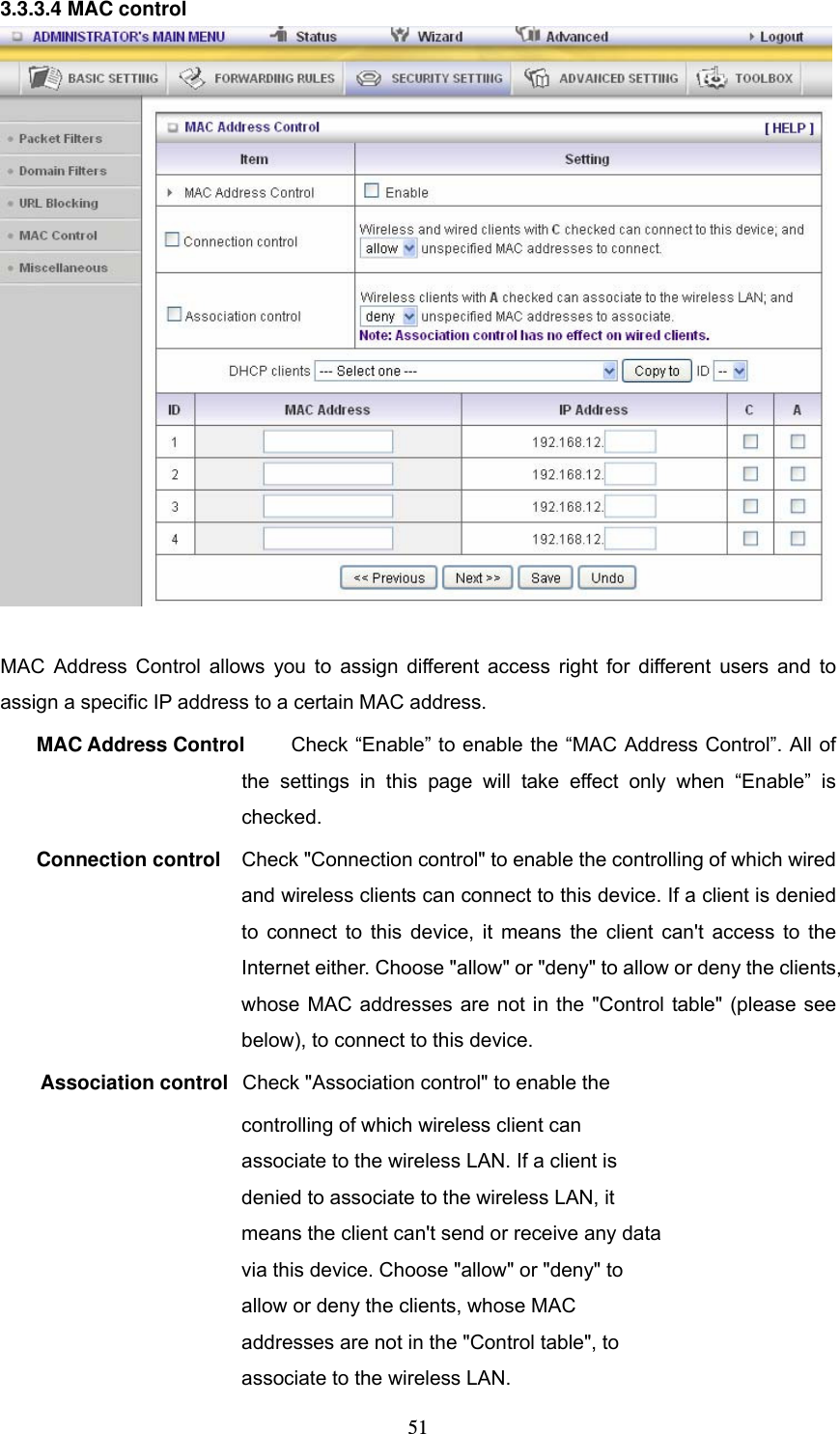  513.3.3.4 MAC control   MAC Address Control allows you to assign different access right for different users and to assign a specific IP address to a certain MAC address. MAC Address Control  Check &ldquo;Enable&rdquo; to enable the &ldquo;MAC Address Control&rdquo;. All of the settings in this page will take effect only when &ldquo;Enable&rdquo; is checked. Connection control  Check "Connection control" to enable the controlling of which wired and wireless clients can connect to this device. If a client is denied to connect to this device, it means the client can't access to the Internet either. Choose "allow" or "deny" to allow or deny the clients, whose MAC addresses are not in the "Control table" (please see below), to connect to this device. Association control  Check "Association control" to enable the controlling of which wireless client can associate to the wireless LAN. If a client is denied to associate to the wireless LAN, it means the client can't send or receive any data via this device. Choose "allow" or "deny" to allow or deny the clients, whose MAC addresses are not in the "Control table", to associate to the wireless LAN. 