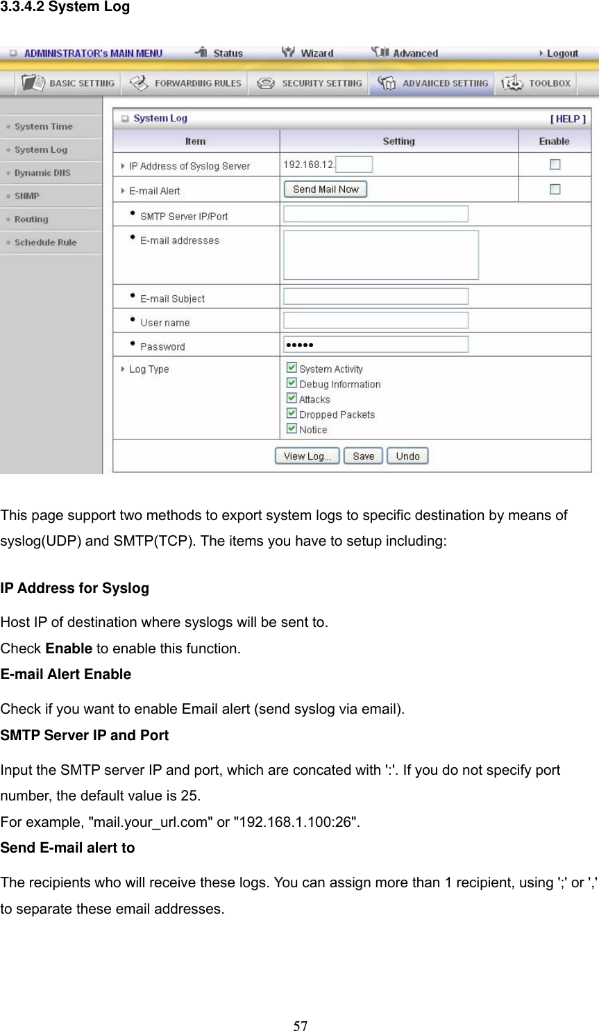  573.3.4.2 System Log  This page support two methods to export system logs to specific destination by means of syslog(UDP) and SMTP(TCP). The items you have to setup including:   IP Address for Syslog Host IP of destination where syslogs will be sent to. Check Enable to enable this function.   E-mail Alert Enable Check if you want to enable Email alert (send syslog via email).   SMTP Server IP and Port Input the SMTP server IP and port, which are concated with ':'. If you do not specify port number, the default value is 25. For example, "mail.your_url.com" or "192.168.1.100:26".   Send E-mail alert to The recipients who will receive these logs. You can assign more than 1 recipient, using ';' or ',' to separate these email addresses.    